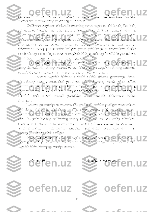 samaradorligini  oshirishda  ham  nazariy ham  amaliy ahamiyat  kasb etadi. Bu  esa,
o‘z navbatida mavzuning dolzarbligini bildiradi.
Gaffarova Rayhona Abdurafikovnaning kursni tugatish ishi kirish, ikki bob,
xulosalar va foydalanilgan adabiyotlar ro‘yxatidan iborat. Kursni tugatish ishining
mazmuni   rasmlar   va   grafiklar,   jadval lar   va   xulosalar   bilan   ochib   berilgan.
Qolaversa   keltirilgan   ilmiy   g’oyalar,   uslubiy   yondashuvlar   shubhasiz   talabalarda
chizmachilik   asbob,   ashyo   jihozlar   va   ulardan   foydalanishdan   boshlab,   to
chizmaning   asosiy   yozuvigacha   bo’lgan   qonun-qoidalar   ya’ni   chizmalarni   davlat
standartlariga asosan bajarish va rasmiylashtirish qoidalariga batafsil bayon etilgan
bo’lib takomillashtirishda muhim ahamiyat kasb etadi.
                     Kursni tugatish ishining kirish qismida: o‘qitishda modulli yondashuvlar,
uning dolzarbligi, ishning maqsad va vazifalari, kursni  tugatish ishining predmeti
va ob’ekti, kursni tugatish ishining amaliy ahamiyati yoritilgan. 
                      Kursni   tugatish   ishining   birinchi   bobida   chizma   geometriya   fanini
o‘qitishning   nazariy   masalalari   yoritilgan   bo’lib,   bugungi   kunda   jahon   ta’lim
tizimida   interaktiv   ta’limning   shakllari   keng   yoritilgan.   Kursni   tugatish   ishi ning
ikkinchi   bobida   “Ikkinchi   tartibli   aylanish   sirtlari   va   ulardan   talab   qilingan
qismini   kesib   olish”   moduli   yuzasidan   o‘quv-metodik   ishlanmalar   ishlab
chiqilgan.      
         “Chizma geometriya va muhandislik grafikasi” fanidan yozilgan mazkur kurs
ishi   fanni   o’qitishda   talabalarga   mo’ljallangan   mavzu   yoki   mavzuga   tegishli
tushunchalarni to’la va aniq tasavvur etishida qulay didaktik sharoit yaratishidadir.
Zero,   bu   yo’nalishdagi   ta’limning   asosiy   vazifasi   esa   ana   shu   amliy   bilimlarni
shakillantirish   va   uni   rivojlantirishning     intensiv   yo’llari,   usullari   va   uslublarini
ishlab   chiqishdan   iborat.   Ushbu   masalalarni   yechishda   mazkur   kurs   ishi   ilmiy-
nazariy jihatdan asoslab berilgan. 
          Kursni tugatish ishi Gaffarova Rayhona Abdurafikovna  tomonidan mustaqil
bajarilgan   va   tugallangan   ish   hisoblanadi.   Shularni   inobatga   olib,   mazkur   kursni
tugatish ishini himoyaga tavsiya etaman. 
Ilmiy rahbar:              Kat.o’q. N.Axmatov.
64 