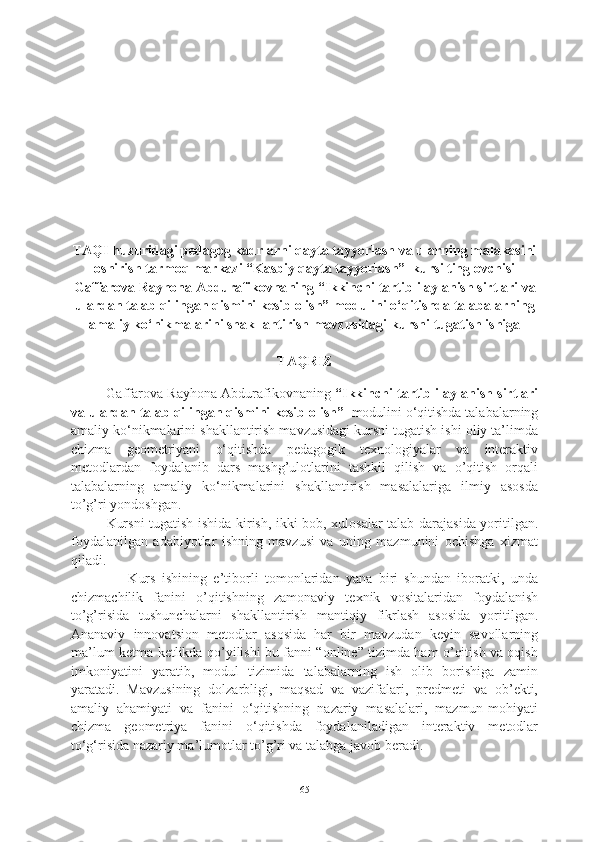 TAQI huzuridagi pedagog kadrlarni qayta tayyorlash va ularning malakasini
oshirish tarmoq markazi “Kasbiy qayta tayyorlash”  kursi tinglovchisi
Gaffarova Rayhona  Abdurafikovna ning  “Ikkinchi tartibli aylanish sirtlari va
ulardan talab qilingan qismini kesib olish”  modulini o‘qitishda talabalarning
amaliy ko‘nikmalarini shakllantirish mavzusidagi  kursni tugatish  ishiga
TAQRIZ
Gaffarova Rayhona Abdurafikovnaning   “Ikkinchi tartibli aylanish sirtlari
va ulardan talab qilingan qismini kesib olish”    modulini o‘qitishda talabalarning
amaliy ko‘nikmalarini shakllantirish mavzusidagi kursni tugatish ishi oliy ta’limda
chizma   geometriyani   o‘qitishda   pedagogik   texnologiyalar   va   interaktiv
metodlardan   foydalanib   dars   mashg’ulotlarini   tashkil   qilish   va   o’qitish   orqali
talabalarning   amaliy   ko‘nikmalarini   shakllantirish   masalalariga   ilmiy   asosda
to’g’ri yondoshgan.
Kursni tugatish ishida kirish, ikki bob, xulosalar talab darajasida yoritilgan.
foydalanilgan   adabiyotlar   ishning   mavzusi   va   uning   mazmunini   ochishga   xizmat
qiladi. 
                  Kurs   ishining   e’tiborli   tomonlaridan   yana   biri   shundan   iboratki,   unda
chizmachilik   fanini   o’qitishning   zamonaviy   texnik   vositalaridan   foydalanish
to’g’risida   tushunchalarni   shakllantirish   mantiqiy   fikrlash   asosida   yoritilgan.
Ananaviy   innovatsion   metodlar   asosida   har   bir   mavzudan   keyin   savollarning
ma’lum ketma-ketlikda qo’yilishi bu fanni “online” tizimda ham o’qitish va oqish
imkoniyatini   yaratib,   modul   tizimida   talabalarning   ish   olib   borishiga   zamin
yaratadi.   Mavzusining   dolzarbligi,   maqsad   va   vazifalari,   predmeti   va   ob’ekti,
amaliy   ahamiyati   va   fanini   o‘qitishning   nazariy   masalalari,   mazmun-mohiyati
chizma   geometriya   fanini   o‘qitishda   foydalaniladigan   interaktiv   metodlar
to‘g‘risida nazariy ma’lumotlar  to’g’ri va talabga javob beradi. 
65 