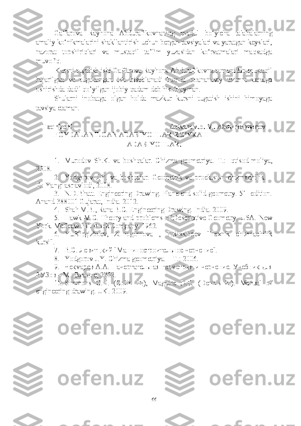 Gaffarova   Rayhona   Abdurafikovnaning   modul   bo‘yicha   talabalarning
amaliy ko‘nikmalarini shakllantirish uchun bergan tavsiyalari va yaratgan keyslari,
nazorat   topshiriqlari   va   mustaqil   ta ’lim   yuzasidan   ko‘rsatmalari   maqsadga
muvofiq. 
          Kursni tugatish ishi Gaffarova Rayhona Abdurafikovna tomonidan mustaqil
bajarilgan   va   tugallangan   ish   hisoblanadi   hamda   noananaviy   tizimni   amalga
oshirishda dadil qo’yilgan ijobiy qadam deb hisoblayman.
Shularni   inobatga   ol gan   holda   mazkur   kursni   tugatish   ishini   himoyaga
tavsiya etaman. 
Taqriz chi  dotsent v.b. M. Abdumannonov
FOYDALANILGAN  ADABIYOTLAR RO‘YXATI
ADABIYOTLAR.
1. Murodov   S h .K.   va   boshqalar.   Chizma   geometriya.–T.:   I q tisod-moliya,
2008.
2. Yodgorov   J.Y.   va   boshqalar.   Geometrik   va   proektsion   chizmachilik.   –
T.: Yangi asr avlodi, 2008.
3. N.D.Bhatt. Engineering Drawing. Plane end solid geometry. 51- edition.
Anand 388001 Gujarat, India. 2012.
4. Shah M.B., Rana B.C. Engineering Drawing.  India. 2009.
5. Hawk M.C. Theory and problems of Descriptive Geometry. USA. New
York. McGraw Hill Book Company. 1962.
6. Yu.Kirgizboev,   Z.Inogomova   ,   T.Rixsiboev   "Texnik   chizmachilik
kursi".
7. B.C. Лeвитцкий "Maшинoстрoитeльнoe чeрчeниe".
8. Yodgorov J. Y . Chizma geometriya. – T.: 2006.
9. Чекмарев A.A. Начертательная геометрия и черчение. Учебник для
ВУЗов – M.: Владос, 2002.
10. Simmons   C.H.   (Colin   H.),   Maguire   D.E.   (Dennis   E.).   Manual   of
engineering drawing. UK. 2009. 
66 