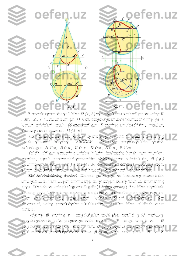    3-rasm.                                4-rasm.
3-rasmda aynan shu yo’l bilan  Θ ( i , l )  aylanma konus sirt berilgan va uning  K
,  M ,   A , 1   nuqtalari qurilgan.  Ω   sfera proyeksiyalar tekisliklarida o’zining   ye
  , s
kontur   chiziqlari   orqali   (4-rasm) berilgan.   Sferaning   aniqlovchisini,   masalan,
shunday berish  mumkin:   Ω ( i , c ) .
Rasmda   nuqtalari   sfera   karkasi   aylanalariga   insident   bo’lgan,   shu   sirtning
ustida   yotuvchi   ixtiyoriy     ABCDEF     chiziqning   proyeksiyalarini   yasash
ko’rsatilgan : A   a ;  B 	  b ;  C 	   c ;  D 	  a ;  E 	  e ;  F 	  m  .  
Ko’rib   o’tilgan   sirtlarning   aniqlovchilarini   boshqacha   berish   ham   mumkin,
masalan,     qiyofa   parametrlari   yordamida:     Φ(R)   aylanma     silindrik  sirt,    Θ (  φ  )
aylanma   konus   sirt,     Ω   (   r   )   sfera   (1-,   3-,   4-rasmlarga   qarang)   .   Shunday   qilib,
yuqorida keltirilgan sirtlarning har biri bitta qiyofa parametri  orqali beriladi.
Sirt   ko’rinishining   konturi .   Chizma   geometriya   va   texnikaviy-muxandislik
amaliyotida   qo’llaniladigan   chizmalarga   qo’yiladigan   asosiy   talablar,   chizmaning
qayta tiklanishi va uning ko’rgazmaliligidir ( 1-bobga qarang ). Shu bilan birgalikda
sirtning   qayta   tiklanadigan   chizmada   aniqlovchisi   elementlarining   proyeksiyalari
bilan   grafik   berilishi,   uning   yetarli   ko’rgazmaliligini   ta’minlamaydi.   Sirt
chizmasini,   uning   proyeksiyalar   tekisliklaridagi   shakllari   bilan   to’ldirish   zarur
bo’ladi.
Ixtiyoriy   Φ   sirtning   V     proyeksiyalar   tekisligiga   parallel   yoki   markaziy
proyeksiyalashda   ba’zi   proyeksiyalovchi   chiziqlar     Φ     sirtga   urinadi   va       Θ
proyeksiyalovchi   sirtni   hosil   qiladi   -   parallel   proyeksiyalashda   silindrik   (5-rasm)
yoki   markaziy   proyeksiyalashda   konus   (6-rasm)   sirtni   hosil   qiladi.     Θ     va   F
7 