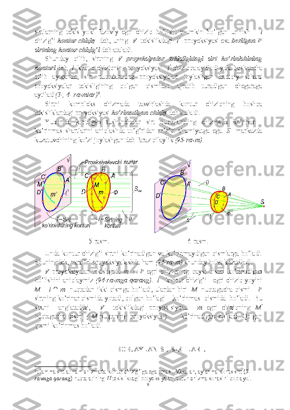 sirtlarning   tekis   yoki   fazoviy   egri   chiziq   bo’lishi   mumkin   bo’lgan   urinish       l
chizig’i   kontur chiziq    deb, uning   V    tekislikdagi    l ′'
   proyeksiyasi esa  berilgan F
sirtning kontur chizig’i  deb ataladi.
Shunday   qilib,   sirtning   V   proyeksiyalar   tekisligidagi   sirt   ko’rinishining
konturi  deb ,  l   kontur chiziqning proyeksiyasi    l ''
  chiziqqa aytiladi yoki boshqacha
qilib   aytganda,   sirt   nuqtalarining   proyeksiyalari   joylashgan   haqiqiy   sohani
proyeksiyalar   tekisligining   qolgan   qismidan   ajratib   turadigan   chegaraga
aytiladi (3-, 4- rasmlar) 2
.
Sirtni   kompleks   chizmada   tasvirlashda   kontur   chiziqning   boshqa
tekisliklardagi proyeksiyasi  ko’rinadigan chiziq  deb ataladi.
Yuqorida   kiritilgan   tushunchalar   sirt   nuqtalarining   chizmada   ko’rinar   -
ko’rinmas   shartlarini   aniqlashda   to’g’ridan   to’g’ri   ahamiyatga   ega.   S     markazda
kuzatuvchining ko’zi joylashgan deb faraz qilaylik  (95-rasm) .
5-rasm.                                              6-rasm.
Unda kontur chizig’i sirtni ko’rinadigan va ko’rinmaydigan qismlarga bo’ladi.
Shuningdek, parallel proyeksiyalashda ham  (94-rasm)  shunday holat kuzatiladi.
V   proyeksiyalar   tekisligida   m     F   egri   chiziqning   qaysi   qismi   ko’rinadigan
bo’lishini aniqlaymiz   (94-rasmga qarang) .    l      kontur chizig’i     egri chiziq yoyini
M = l ∩ m    nuqtadan ikki qismga bo’ladi, ulardan biri     M    nuqtagacha qismi –   F
sirtning ko’rinar qismida yotadi, qolgan bo’lagi    ko’rinmas  qismida  bo’ladi.  Bu
shuni     anglatadiki,     V     tekislikdagi   proyek-siyada     m   egri   chiziqning   M ''
nuqtagacha   qismi   (   M   nuqtaning   proyeksiyasi)           ko’rinadigan   bo’ladi.   Qolgan
qismi ko’rinmas bo’ladi.
II-BOB. AYLANISH SIRTLARI.
2
  Hamma sirtlar ham chizmada kontur chizig’iga ega emas . Masalan, aylanma konus sirt ( 3-
rasmga qarang )   nuqtalarining  H  tekislikdagi proyeksiyalari butun chizma sohasini qoplaydi.
8 