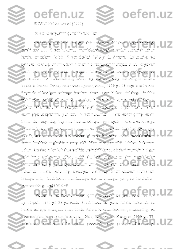 SOVET-Polsha urushi (1920)
 Sovet Rossiyasining tinchlik takliflari.
Leninning   bashorati   amalga   oshdi ю   Antanta   Polshani   Sovet   davlatiga
qarshi   tashladi.     Sovet   hukumati   mamlakatni   yangi   urushdan   qutqarish   uchun
barcha   choralarni   ko'rdi.   Sovet   davlati   1919-yilda   Antanta   davlatlariga   va
ayniqsa   Polshaga   tinchlik   taklifi   bilan   bir   necha   bor   murojaat   qildi.   Polyaklar
javob   bermadilar.     Bundan   tashqari,   Polshaning   demokratik   partiyalari   va
tashkilotlari   o'z   hukumatining   tashqi   siyosatidan   jiddiy   noroziligini   bildira
boshladi. Polsha Tashqi ishlar vazirligining vakili, 1919-yil 28-noyabrda Polsha
Seymida   o'tkazilgan   so'rovga   javoban   Sovet   Respublikasi   Polshaga   tinchlik
taklif   qilmaganligi   e’lon   qildi.     Moskva   bu   javobdan   xabar   topishi   bilanoq,
Tashqi   ishlar   Xalq   Komissariyati   1919-yil   22-dekabrda   Polyan   Tashqi   ishlar
vazirligiga   telegramma   yubordi.     Sovet   hukumati   Polsha   vazirligining   vakili
tomonidan   Seymdagi   bayonoti   haqida   eshitganligini   aytdi.     Polsha   va   Rossiya
o'rtasida tinchlik muzokaralarini qachon va kim tomonidan taklif qilinganligini
eslatib,   tashqi   savdo   Xalq   Komissarligi   qaytadan   yana   ushbu   muzokaralarni
darhol boshlash to'g'risida rasmiy taklif bilan murojaat qildi. “Polsha hukumati
uchun   Rossiya   bilan   kelishuv   yo'lida   qiyinchiliklar   tug'dirishi   mumkin   bo'lgan
ba'zi   bir   to'siqlar   mavjudligi,   xuddi   shu   kabi   to'siqlar   qo’shni   mamlakatlar
tomonidan   suniy   yaratilayotganini   bilamiz”   -deyilgan   edi   notada.     Sovet
hukumati   Polsha   xalqining   aksariyat   qismining   tinchlikparvar   intilishlari
hisobga   olib,   "faqat   tashqi   manfaatlarga   xizmat   qiladigan   jangovar   harakatlar"
ni to'xtatishiga umid bildirdi.
  Xalqaro ishlar Xalq komissarligining telegrammasi javobsiz qoldi.   Bir
oy   o'tgach,   1920-yil   28-yanvarda   Sovet   hukumati   yana   Polsha   hukumati   va
Polsha   xalqiga   murojaat   qildi.   Unda   Polsha   Respublikasining   mustaqilligi   va
suverenitetini tan olishini ta'kidladi.   Xalq Komissarlari Kengashi  1919-yil 22-
dekabrdagi   tinchlik   taklifini   qo'llab-quvvatlab,   qizil   qo'shinlar   Belorussiya 