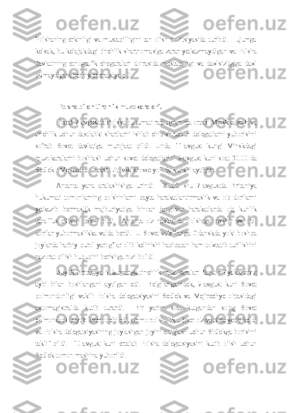 Polshaning  erkinligi   va  mustaqilligini   tan  olish  pozitsiyasida  turibdi.  Hujumga
kelsak,  bu  kelajakdagi  tinchlik  shartnomasiga  zarar  yetkazmaydigan  va  Polsha
davlatining   etnografik   chegaralari   doirasida   mustaqilligi   va   daxlsizligiga   daxl
qilmaydigan, harbiy operatsiya edi.
 Polsha bilan tinchlik muzokaralari.
 Faqat 7-avgustda Polsha hukumati radiogramma orqali Minskka sulh va
tinchlik uchun dastlabki shartlarni ishlab chiqish uchun delegatlarni yuborishni
so’rab   Sovet   davlatiga   murojaat   qildi.   Unda   11-avgust   kungi   Minskdagi
muzokaralarni   boshlash   uchun   sovet   delegatlarini   9-avgust   kuni   soat   20.00   da
Sedlek - Mejireche - Brest-Litovsk shosse yo'lida kutishi aytilgan.
Antanta   yana   aralashishga   urindi.     Xuddi   shu   7-avgustda   Britaniya
hukumati   tomonlarning   qo'shinlarni   qayta   harakatlantirmaslik   va   o'q-dorilarni
yetkazib   bermaslik   majburiyatiga   binoan   jangovar   harakatlarda   o'n   kunlik
tanaffus   qilishni   taklif   qildi.     Antanta   o'z   navbatida   Polshaga   qo'shin   va   o'q-
dorilar yubormaslikka va'da berdi.   U Sovet vakillariga Gdanskda yoki boshqa
joylarda harbiy qurol-yarog’lar olib kelinishi haqiqatan ham to'xtatib turilishini
nazorat qilish huquqini berishga rozi bo'ldi.
Buyuk   Britaniya   hukumatiga   tinchlik   muzokaralari   faqat   polyaklarning
aybi   bilan   boshlangani   aytilgan   edi.     Belgilanganidek,   9-avgust   kuni   Sovet
qo'mondonligi   vakili   Polsha   delegatsiyasini   Sedlek   va   Mejirechye   o'rtasidagi
avtomagistralda   kutib   turardi.     Bir   yarim   soat   kutgandan   so'ng   Sovet
qo'mondoni qaytib ketmoqchi edi, ammo polshalik ofitser o'z vaqtida yetib keldi
va Polsha delegatsiyasining joylashgan joyini aniqlash uchun Sidlekga borishni
taklif   qildi.     10-avgust   kuni   ertalab   Polsha   delegatsiyasini   kutib   olish   uchun
Sedlek tomon mashina yuborildi.  