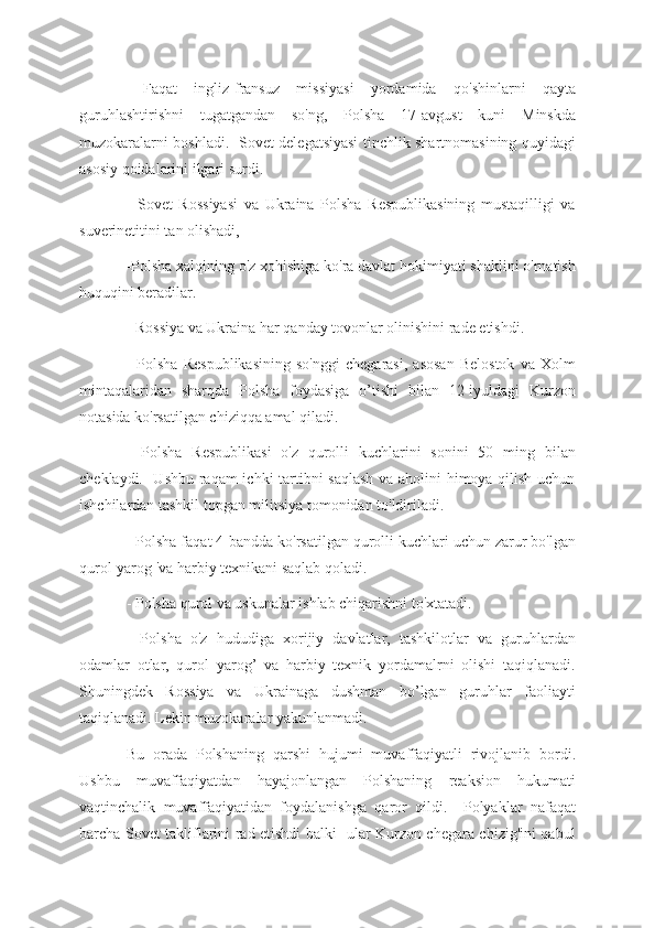   Faqat   ingliz-fransuz   missiyasi   yordamida   qo'shinlarni   qayta
guruhlashtirishni   tugatgandan   so'ng,   Polsha   17-avgust   kuni   Minskda
muzokaralarni boshladi.   Sovet delegatsiyasi tinchlik shartnomasining quyidagi
asosiy qoidalarini ilgari surdi.
-   Sovet   Rossiyasi   va   Ukraina   Polsha   Respublikasining   mustaqilligi   va
suverinetitini tan olishadi, 
-Polsha xalqining o'z xohishiga ko'ra davlat hokimiyati shaklini o'rnatish
huquqini beradilar.
- Rossiya va Ukraina har qanday tovonlar olinishini rade etishdi.
-   Polsha   Respublikasining   so'nggi   chegarasi,   asosan   Belostok   va   Xolm
mintaqalaridan   sharqda   Polsha   foydasiga   o’tishi   bilan   12-iyuldagi   Kurzon
notasida ko'rsatilgan chiziqqa amal qiladi.
  -Polsha   Respublikasi   o'z   qurolli   kuchlarini   sonini   50   ming   bilan
cheklaydi.   Ushbu raqam ichki tartibni saqlash va aholini himoya qilish uchun
ishchilardan tashkil topgan militsiya tomonidan to'ldiriladi.
 -Polsha faqat 4-bandda ko'rsatilgan qurolli kuchlari uchun zarur bo'lgan
qurol-yarog 'va harbiy texnikani saqlab qoladi.
- Polsha qurol va uskunalar ishlab chiqarishni to'xtatadi.
  -Polsha   o'z   hududiga   xorijiy   davlatlar,   tashkilotlar   va   guruhlardan
odamlar   otlar,   qurol   yarog’   va   harbiy   texnik   yordamalrni   olishi   taqiqlanadi.
Shuningdek   Rossiya   va   Ukrainaga   dushman   bo’lgan   guruhlar   faoliayti
taqiqlanadi. Lekin muzokaralar yakunlanmadi.
Bu   orada   Polshaning   qarshi   hujumi   muvaffaqiyatli   rivojlanib   bordi.
Ushbu   muvaffaqiyatdan   hayajonlangan   Polshaning   reaksion   hukumati
vaqtinchalik   muvaffaqiyatidan   foydalanishga   qaror   qildi.     Polyaklar   nafaqat
barcha Sovet takliflarini rad etishdi balki   ular Kurzon chegara chizig'ini qabul 