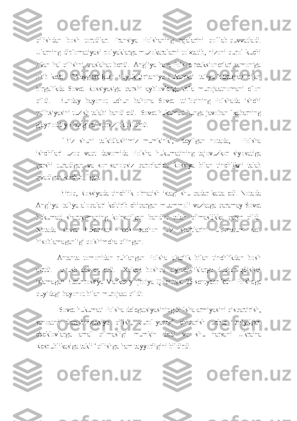 qilishdan   bosh   tortdilar.   Fransiya   Polshaning   rejalarini   qo'llab-quvvatladi.
Ularning diplomatiyasi  polyaklarga muzokaralarni to'xtatib, nizoni qurol kuchi
bilan hal qilishni maslahat berdi.   Angliya ham Polsha reaksionerlari tomoniga
o'tib   ketti.     24-avgust   kuni   Buyuk   Britaniya   hukumati   Italiya   hukumati   bilan
birgalikda   Sovet   Rossiyasiga   qarshi   ayblovlarga   to'la   murojaatnomani   e'lon
qildi.     Bunday   bayonot   uchun   bahona   Sovet   Ittifoqining   Polshada   ishchi
militsiyasini tuzish talabi bandi edi.  Sovet hukumati bunga javoban "xabarning
g'ayrioddiy ohangiga" norozilik bildirdi.
  "Biz   shuni   ta'kidlashimiz   mumkinki,"   deyilgan   notada,   -   Polsha
ishchilari   uzoq   vaqt   davomida   Polsha   hukumatining   tajovuzkor   siyosatiga
qarshi   turadigan   va   son-sanoqsiz   qarorlarida   Rossiya   bilan   tinchlikni   talab
qiladigan kuch bo'lgan.
  Biroq,   Rossiyada   tinchlik   o'rnatish   istagi   shu   qadar   katta   edi.   Notada
Angliya-Italiya aloqalari keltirib chiqargan muammoli  vaziatga qaramay Sovet
hukumati   shartnomaning   ko'rsatilgan   bandini   talab   qilmaslikka   qaror   qildi.
Notada   sovet   hukumati   hech   qachon   o'z   shartlarini   ultimatum   deb
hisoblamaganligi qo'shimcha qilingan.
Antanta   tomonidan   ruhlangan   Polsha   o'jarlik   bilan   tinchlikdan   bosh
tortdi.     Urush   davom   etdi.     Xalqni   boshqa   qiyinchiliklarga   duchor   qilishni
istamagan  Butunrossiya  Markaziy Ijroiya Qo'mitasi  25-sentyabr  kuni  Polshaga
quyidagi bayonot bilan murojaat qildi:
 Sovet hukumati Polsha delegatsiyasining Polsha armiyasini qisqartirish,
sanoatni   demobilizatsiya   qilish,   qurol-yarog’   chiqarish   uchun   qo’yilgan
cheklovlarga   amal   qilmasligi   mumkin   dedi   va   shu   narsani   Ukraina
Respublikasiga taklif qilishga ham tayyorligini bildirdi. 