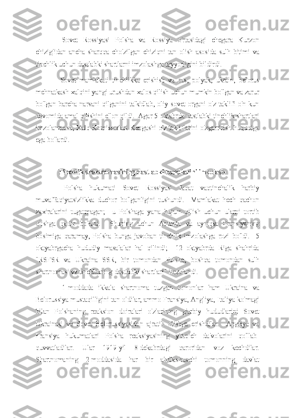   Sovet   Rossiyasi   Polsha   va   Rossiya   o'rtasidagi   chegara   Kurzon
chizig'idan   ancha   sharqqa   cho'zilgan   chiziqni   tan   olish   asosida   sulh   bitimi   va
tinchlik uchun dastlabki shartlarni imzolashga tayyorligini bildirdi.
  Sovet   mamlakati   tinchlikka   erishish   va   rus,   polyak,   ukrain,   belorus
mehnatkash xalqini yangi urushdan xalos qilish uchun mumkin bo'lgan va zarur
bo'lgan   barcha   narsani   qilganini   ta'kidlab,   oliy   sovet   organi   o'z   taklifi   o'n   kun
davomida amal qilishini e'lon qildi.  Agar 5-oktabrda dastlabki tinchlik shartlari
imzolanmasa, Xalq Komissarlari Kengashi o'z takliflarini o'zgartirish huquqiga
ega bo'lardi.
 Tinchlik shartnomasining dastlabki bandlarini imzolash
  Polsha   hukumati   Sovet   Rossiyasi   faqat   vaqtinchalik   harbiy
muvaffaqiyatsizlikka   duchor   bo'lganligini   tushundi.     Mamlakat   hech   qachon
zaxiralarini   tugatmagan;     u   Polshaga   yana   hujum   qilish   uchun   ularni   tortib
olishga   qodir   bo'ladi.     Shuning   uchun   Antanta   va   ayniqsa   Fransiyaning
bosimiga   qaramay,   Polsha   bunga   javoban   tinchlik   imzolashga   rozi   bo'ldi.     5
oktyabrgacha   hududiy   masalalar   hal   qilindi;     12   oktyabrda   Riga   shahrida
"RSFSR   va   Ukraina   SSR,   bir   tomondan   Polsha,   boshqa   tomondan   sulh
shartnomasi va tinchlikning dastlabki shartlari" imzolandi.
  1-moddada   ikkala   shartnoma   tuzgan   tomonlar   ham   Ukraina   va
Belorussiya mustaqilligini tan oldilar, ammo Fransiya, Angliya, Italiya ko'magi
bilan   Polshaning   reaksion   doiralari   o'zlarining   g'arbiy   hududlarini   Sovet
Ukrainasi   va   Sovet   Belorussiyasidan   ajratib   olishga   erishdilar.     Angliya   va
Fransiya   hukumatlari   Polsha   reaksiyasining   yirtqich   da'volarini   qo'llab-
quvvatladilar.   Ular   1919-yil   8-dekabrdagi   qaroridan   voz   kechdilar.
Shartnomaning   2-moddasida   har   bir   ahdlashuvchi   tomonning   davlat 