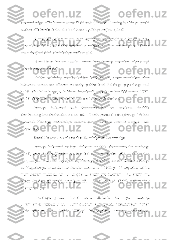 suverenitetiga to'liq hurmat ko'rsatilishi tasdiqlandi va ularning har biriga qarshi
dushmanlik harakatlarini olib borishdan tiyilishga majbur qilindi.
  4-modda   ikkala   tomonni   ham   yan’ni   Polsha   tarkibidagi   beloruslar   va
ukrainlar  va BSSR  va USSR tarkibidagi  polyaklar  uchun  madaniyat  va tilning
erkin rivojlanishini ta'minlashga majbur qildi.
  5-moddaga   binoan   ikkala   tomon   ham   harbiy   tovonlar   to'g'risidagi
da'vodan voz kechishdi.
  Polsha   xalqining   manfaatlaridan   kelib   chiqib,   Sovet   mamlakati   chor
hukumati   tomonidan   olingan   madaniy   qadriyatlarni   Polshaga   qaytarishga   rozi
bo'ldi. Shu bilan birga, sulh bitimi imzolandi, unga ko'ra har ikki tomon 1920-
yil 18-oktyabrda harbiy harakatlarni to'xtatishga va'da berishdi.
Fransiya   hukumati   sulh   shartnomasidan   va   dastlabki   tinchlik
shartlarining   imzolanishidan   norozi   edi.     Temis   gazetasi   ochiqchasiga   "Polsha
hukumati   Fransiya   maslahatiga   qarama-qarshi   ravishda   tinchlik   o'rnatdi"   deb
yozgan edi.
 Sovet-Polsha urushi davrida Ruminiya va Germaniya.
Fransiya   hukumati   nafaqat   Polshani   tinchlik   shartnomasidan   tortishga
urindi,   unga   harbiy   jihatdan   yordam   ko'rsatishga   harakat   qildi.     Polshaning
mag’lubiyati   muqarrar   tuyulganida,   Fransiya   taklifiga   binoan   Chexoslovakiya
va   Yugoslaviya   o'rtasida   muzokaralar   boshlandi.     1920-yil   14-avgustda   ushbu
mamlakatlar   mudofaa   ittifoqi   to'g'risida   shartnoma   tuzdilar.     Bu   shartnoma
Sovet   Rossiyasiga   qarshi   qaratilgan   edi.     Bu   kelajakdagi   Kichik   Antantaning
boshlanishi edi.
  Polshaga   yordam   berish   uchun   Antanta   Ruminiyani   urushga
qo’shilishiga   harakat   qildi.     Buning   uchun   Ruminiyaga   Bessarabiyani   berish
va'da   qilingan   edi.   Parijda   1920-yil   28-oktyabrda   Britaniya   imperiyasi, 