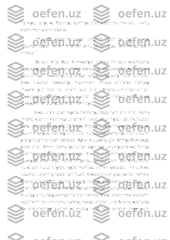 Fransiya,   Italiya   va   Yaponiya   Ruminiya   bilan   shartnoma   imzoladi.     Ushbu
shartnomaning 9-moddasida:
  "Yuqorida   shartnoma   tuzgan   tomonlar   o’zlari   tan   olgan   Rossiya
hukumati   paydo   bo'lishi   bilanoq   ushbu   shartnomaga   qo'shilishga   taklif
qilishadi."
  Xalqaro   ishlar   Xalq   Komissariyati   o'zining   bir   qator   eslatmalarida
Bessarabiya   aholisining   ham,   Sovet   davlatining   ham   qarashlari   va   roziligisiz
qabul   qilingan   Bessarabiya   to'g'risidagi   Parij   bitimiga   qat'iy   norozilik   bildirdi.
Sovet   hukumati   Bessarabiya   muammosini   mintaqa   aholisidan   plebitsey
o’tkazish   yo'li   bilan   hal   qilishni   talab   qildi.     Antanta   tomonidan   qo'llab-
quvvatlangan   Ruminiya   g'alaba   qozondi.     Biroq,   u   Polsha   tomonida   Sovet
Rossiyasi bilan urushga kirishdan o’zini tiydi.
 Sovet-Polsha urushi paytida Germaniya betarafligini e'lon qildi.  Nemis
imperialistlari Polshani mag'lub etilishni o'zlari uchun foydali deb hisobladilar.
Versal  shartnomasi   asosida  G'arbiy  va  Sharqiy  Prussiyaning  ayrim   qismida  va
Yuqori Sileziyada plebitsey bo'lib o'tdi. Bu hududlar Germaniya bilan qoladimi
yoki yo'qligini aniqlashi kerak edi. Aynan shu davrda Qizil Armiya Varshavaga
yurish qildi.   Ammo Germaniya bundan keyin ham umumiy antisovet  frontiga
qo'shilish harakatlaridan voz kechmadi.  Sovet qo'shinlarining bir qismi Sharqiy
Prussiyaga   chekinishga   majbur   bo'lganda,   nemislar   ularni   qurolsizlantirdilar.
Bu  xalqaro  huquq  bo'yicha   neytral  mamlakat  bo’lishi  kerak  edi.    Biroq,  Sovet
hukumati o'zlarining betarafligini buzdi. Sovetlar noroziligiga javoban nemislar
Antanta   hukumatlari   organlari   Sharqiy   Prussiya   chegarasini   kesib   o'tgan   rus
qo'shinlarini   qurolsizlantirishda   qatnashmaganligi   haqida   xabar   berishdi.
Shunday qilib,  ikkiyuzlamachilik  bilan  nemislar  Versal  shartnomasi  shartlarini
bajarilishini har tomonlama buzishga harakat qildilar.   Ular Antanta vakillariga
rus   qo'shinlarining   qurollari   va   moddiy   holati   bilan   tanishish   imkoniyatini 