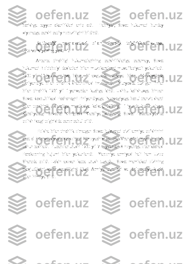 berishga   tayyor   ekanliklari   aniq   edi.     Tabiiyki,   Sovet   hukumati   bunday
xiyonatga qarshi qat'iy noroziligini bildirdi.
Boltiqbo'yi   mamlakatlari   bilan   tinchlik   to'g'risida   xulosa.
Intervensiyaning yakuni.
Antanta   tinchligi   hukumatlarining   qarshiliklariga   qaramay,   Sovet
hukumati   Boltiqbo'yi   davlatlari   bilan   muzokaralarni   muvaffaqiyatli   yakunladi.
1920-yil   12-iyulda   Litva   bilan,   11-avgustda   Latviya   bilan,   14-oktyabrda
Finlyandiya   bilan   tinchlik   shartnomasi   imzolandi.     Yuryevda   tuzilgan   finlar
bilan   tinchlik   1921-yil   1-yanvardan   kuchga   kirdi.   Ushbu   kelishuvga   binoan
Sovet Respublikasi Pechenegni Finlyandiyaga  Norvegiyaga bepul tranzit sharti
bilan   topshirdi.     Kareliya   masalasiga   kelsak,   1920   yil   1-iyunda   bo'lib   o'tgan
Kareliyadagi   Sovetlar   Kongressi   Kareliya   xalqining   Sovet   Federatsiyasida
qolish istagi to'g'risida qaror qabul qildi.
  Polsha bilan tinchlik o'rnatgan Sovet  hukumati qizil  armiya qo’shinini
chet  el  intervensiyasining so'nggi  himoyachisi  general Vrangelni mag'lub etish
uchun tashladi.  Fuqarolar urushi 1920-yil 7-noyabrdan 8-noyabrga o'tar kechasi
Perekopning   hujumi   bilan   yakunlandi.     Yaponiya   armiyasi   hali   ham   Uzoq
Sharqda   qoldi.   Lekin   asosan   katta   urush   tugadi.     Sovet   mamlakati   o'zining
mavjudligini   va   mustaqilligini   Qizil   Armiya   qurollari   va   diplomatiya   kuchi
bilan himoya qildi. 