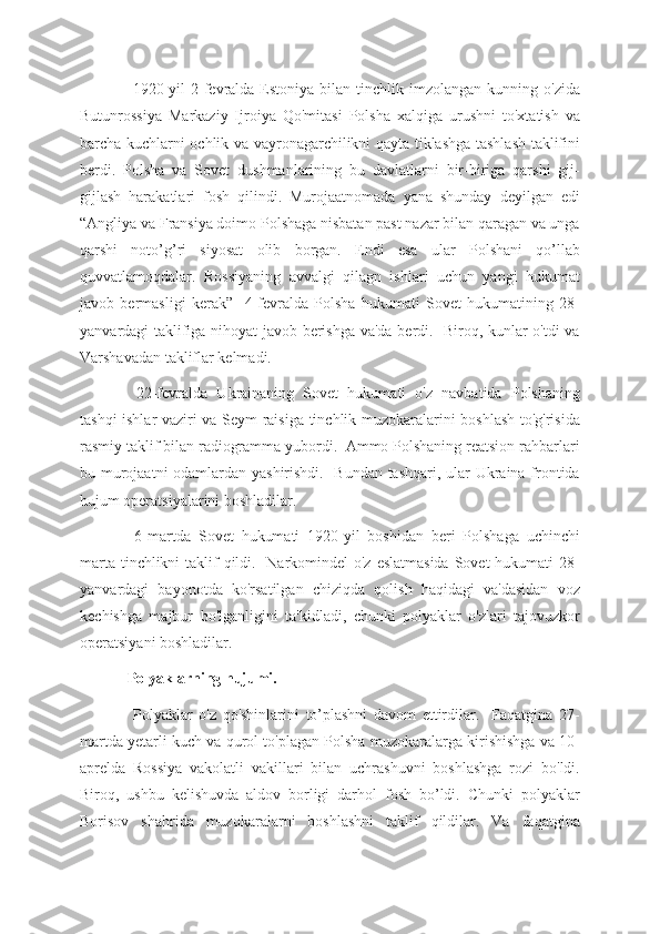   1920-yil  2-fevralda  Estoniya  bilan  tinchlik  imzolangan  kunning  o'zida
Butunrossiya   Markaziy   Ijroiya   Qo'mitasi   Polsha   xalqiga   urushni   to'xtatish   va
barcha kuchlarni ochlik va vayronagarchilikni qayta tiklashga tashlash taklifini
berdi.   Polsha   va   Sovet   dushmanlarining   bu   davlatlarni   bir-biriga   qarshi   gij-
gijlash   harakatlari   fosh   qilindi.   Murojaatnomada   yana   shunday   deyilgan   edi
“Angliya va Fransiya doimo Polshaga nisbatan past nazar bilan qaragan va unga
qarshi   noto’g’ri   siyosat   olib   borgan.   Endi   esa   ular   Polshani   qo’llab
quvvatlamoqdalar.   Rossiyaning   avvalgi   qilagn   ishlari   uchun   yangi   hukumat
javob   bermasligi   kerak”     4-fevralda   Polsha   hukumati   Sovet   hukumatining   28-
yanvardagi taklifiga nihoyat javob berishga va'da berdi.   Biroq, kunlar o'tdi va
Varshavadan takliflar kelmadi.
  22-fevralda   Ukrainaning   Sovet   hukumati   o'z   navbatida   Polshaning
tashqi ishlar vaziri va Seym raisiga tinchlik muzokaralarini boshlash to'g'risida
rasmiy taklif bilan radiogramma yubordi.  Ammo Polshaning reatsion rahbarlari
bu murojaatni odamlardan yashirishdi.   Bundan tashqari, ular Ukraina frontida
hujum operatsiyalarini boshladilar.
  6-martda   Sovet   hukumati   1920-yil   boshidan   beri   Polshaga   uchinchi
marta tinchlikni taklif qildi.   Narkomindel o'z eslatmasida  Sovet hukumati  28-
yanvardagi   bayonotda   ko'rsatilgan   chiziqda   qolish   haqidagi   va'dasidan   voz
kechishga   majbur   bo'lganligini   ta'kidladi,   chunki   polyaklar   o'zlari   tajovuzkor
operatsiyani boshladilar.  
Polyaklarning hujumi.
  Polyaklar   o'z   qo'shinlarini   to’plashni   davom   ettirdilar.     Faqatgina   27-
martda yetarli kuch va qurol to'plagan Polsha muzokaralarga kirishishga va 10-
aprelda   Rossiya   vakolatli   vakillari   bilan   uchrashuvni   boshlashga   rozi   bo'ldi.
Biroq,   ushbu   kelishuvda   aldov   borligi   darhol   fosh   bo’ldi.   Chunki   polyaklar
Borisov   shahrida   muzokaralarni   boshlashni   taklif   qildilar.   Va   faqatgina 