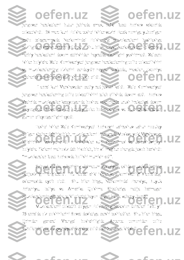 jangovar   harakatlarni   butun   jabhada   emas,   balki   faqat   Borisov   sektorida
to'xtatishdi.   28-mart  kuni  Polsha  tashqi  ishlar  vaziri  Patek nomiga yuborilgan
radio   telegrammada   Narkomindel   Polshaning   muzokaralarni   boshlashga
roziligidan   mamnunligini   bildirdi.     Shu   bilan   birga,   Narkomindel   Polshaning
harbiy harakatlarni davom ettirishidan hayratda ekanligini yashirmadi. Xalqaro
ishlar   bo'yicha   Xalq   Komissariyati   jangovar   harakatlarning   to'liq   to'xtatilishini
va   muzokaralarning   o'zlarini   qandaydir   neytral   davlatda,   masalan,   Estoniya
shaharlaridan biriga o'tkazilishini talab qildi.
  1-aprel   kuni   Varshavadan   qat'iy   rad   javobi   keldi.     Xalq   Komissariyati
jangovar harakatlarning to'liq to'xtatilishini talab qilishda davom etdi.   Borisov
shahrida muzokaralar  ketayotganda boshqa  sektorlarda urush hrakatlari  davom
etayotgandi.   Sovet   davlati   bunday   holat   bo’lmasligini   va   bu   muzokaralardan
gumon qilayotganligini aytdi.
Tashqi   ishlar   Xalq   Komissariyati   Borisovni   uchrashuv   uchun   noqulay
bo'lgan shahar deb hisoblab, muzokaralarni Petrograd, Moskva yoki Varshavaga
ko'chirishni   tavsiya   qildi.     Polshaliklar   sulh   shartnomasi   va   uchrashuv   joyi
bo'yicha fikrlarni ma'nosiz deb hisoblab, bir xil mag'rur ohangda javob berishdi:
“muzokaralar faqat Borisovda bo'lishi mumkin edi”.
So'nggi Polsha xabarining ultimatum xususiyati, aslida muzokaralarning
natijasizligini   anglatardi.     Bu   haqda   Ichki   ishlar   xalq   komissarligi   8-apreldagi
eslatmasida   aytib   o'tdi.     Shu   bilan   birga,   Narkomindel   Fransiya,   Buyuk
Britaniya,   Italiya   va   Amerika   Qo'shma   Shtatlariga   natija   bermagan
muzokaralarning barcha tafsilotlarini bayon qilgan holda xabar yubordi.
Muzokaralarni to'xtatib qo'ygan Polshaning reaktsion doiralari  1920-yil
25-aprelda o'z qo'shinlarini Sovet davlatiga qarshi tashladilar.   Shu bilan birga,
Qrimdan   general   Vrangel   boshchiligida   Antanta   tomonidan   to'liq
qurollantirilgan oq gvardiyachilarning qoldiqlari hujumga kirishdi. 