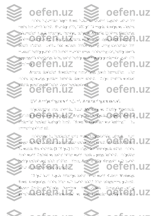   Polsha   hujumidan   keyin   Sovet   hukumati   urushni   tugatish   uchun   bir
necha bor urinib ko'rdi.   Shunday qilib, 1920-yil 19-mayda Rossiya va Ukraina
hukumatlari Buyuk Britaniya, Fransiya, Italiya va Amerika Qo'shma Shtatlariga
qo'shma nota yuborib, Polshaning Antanta va Millatlar Ligasi a'zosi  ekanligini
eslatib   o’tdilar.     Ushbu   ikki   xalqaro   birlashmaning   uning   a'zolaridan   biri
mustaqil harbiy yurish olib borishi mumkin emas. Polshaning o'zi, harbiy-texnik
tayyorgarlik shartlariga ko'ra, tashqi harbiy va moliyaviy yordamsiz urush olib
borolmaydi.
Antanta   davlatlari   Sovetlarning   noroziligiga   javob   bermadilar.     Ular
Polsha   tajovuziga   yordam   berishda   davom   etishdi.     Go'yo   tinchlik   vositasi
sifatida yaratilgan Millatlar Ligasi harakatsiz edi.
  Qizil Armiyaning qarshi hujumi.  Antantaning aralashuvi.
Polyaklarning   orqa   qismida,   butun   Markaziy   va   G'arbiy   Yevropada
inqilobiy   fermentatsiya   kuchaygan.     Angliyada,   Fransiyada,   Italiyada   ishchilar
birdamligi   harakati   kuchayib   bordi.     "Sovet   Rossiyasidan   voz   keching!"     -   bu
ommaning shiori edi.  
  Polshaning   bu   harakatlari   aniq   muvaffaqiyatsizlikka   uchradi.     Buni
sezgan Polsha hukumati ittifoqchilardan aralashishni so'radi.  Antanta rahbarlari
bu vaqtda Spa shahrida (5-16 iyul) bo'lib o'tgan konferensiyada edilar.   Polsha
Bosh   vaziri   Grabski   va   tashqi   ishlar   vaziri   Patek   u   yerga   kelishdi.     Polyaklar
harbiy   aralashuvni   talab   qildilar.     Biroq,   Antanta   Oliy   Kengashi   sulh   tuzish
uchun choralar ko'rishga qaror qildi.
  12-iyul   kuni   Buyuk   Britaniya   tashqi   ishlar   vaziri   Kurzon   Moskvaga
Sovet   Rossiyasiga   Polsha   bilan   sulh   tuzish   taklifi   bilan   telegramma   yubordi.
Kurzon   Grodno   -   Yalovka   -   Nemirov   -   Brest-Litovsk   -   Dorogusk   -   Ustilug
yo'nalishidan   sharqqa,   Krilov   orqali   va   Rava-Russkadan   g'arbiy   tomonga, 