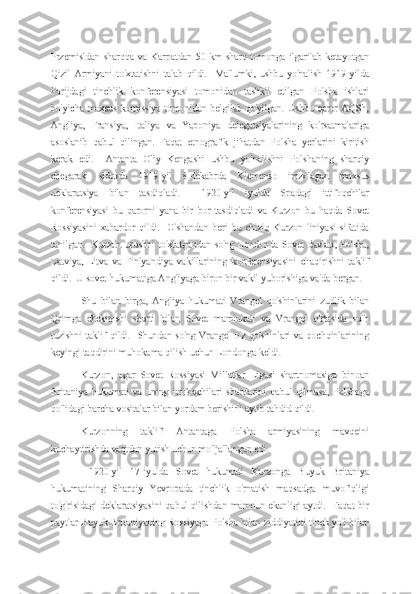 Przemisldan   sharqqa   va   Karpatdan   50   km   sharq   tomonga   ilgarilab   ketayotgan
Qizil   Armiyani   to'xtatishni   talab   qildi.     Ma'lumki,   ushbu   yo'nalish   1919-yilda
Parijdagi   tinchlik   konferensiyasi   tomonidan   tashkil   etilgan   Polsha   ishlari
bo'yicha   maxsus   komissiya   tomonidan   belgilab   qo'yilgan.   Ushbu   qaror   AQSh,
Angliya,   Fransiya,   Italiya   va   Yaponiya   delegatsiyalarining   ko'rsatmalariga
asoslanib   qabul   qilingan.   Faqat   etnografik   jihatdan   Polsha   yerlarini   kiritish
kerak   edi.     Antanta   Oliy   Kengashi   ushbu   yo'nalishni   Polshaning   sharqiy
chegarasi   sifatida   1919-yil   8-dekabrda   Klemenso   imzolagan   maxsus
deklaratsiya   bilan   tasdiqladi.     1920-yil   iyulda   Spadagi   ittifoqchilar
konferensiyasi   bu   qarorni   yana   bir   bor   tasdiqladi   va   Kurzon   bu   haqda   Sovet
Rossiyasini   xabardor   qildi.     O'shandan   beri   bu   chiziq   Kurzon   liniyasi   sifatida
tanilgan.   Kurzon urushni  to'xtatgandan so'ng Londonda Sovet  davlati, Polsha,
Latviya,   Litva   va   Finlyandiya   vakillarining   konferensiyasini   chaqirishni   taklif
qildi.  U sovet hukumatiga Angliyaga biron bir vakil yuborishiga va'da bergan.
Shu   bilan   birga,   Angliya   hukumati   Vrangel   qo'shinlarini   zudlik   bilan
Qrimga   chekinishi   sharti   bilan   Sovet   mamlakati   va   Vrangel   o'rtasida   sulh
tuzishni  taklif  qildi.   Shundan so'ng  Vrangel  o'z  qo'shinlari  va qochqinlarining
keyingi taqdirini muhokama qilish uchun Londonga keldi.
Kurzon,   agar   Sovet   Rossiyasi   Millatlar   Ligasi   shartnomasiga   binoan
Britaniya   hukumati   va   uning   ittifoqchilari   shartlarini   qabul   qilmasa,   Polshaga
qo'lidagi barcha vositalar bilan yordam berishini aytib tahdid qildi.
Kurzonning   taklifi   Antantaga   Polsha   armiyasining   mavqeini
kuchaytirishda vaqtdan yutish uchun mo'ljallangan edi.
  1920-yil   17-iyulda   Sovet   hukumati   Kurzonga   Buyuk   Britaniya
hukumatining   Sharqiy   Yevropada   tinchlik   o'rnatish   maqsadga   muvofiqligi
to'g'risidagi  deklaratsiyasini  qabul  qilishdan  mamnun ekanligi  aytdi.   Faqat bir
paytlar Buyuk Britaniyaning Rossiyaga Polsha bilan ziddiyatini tinch yo'l bilan 