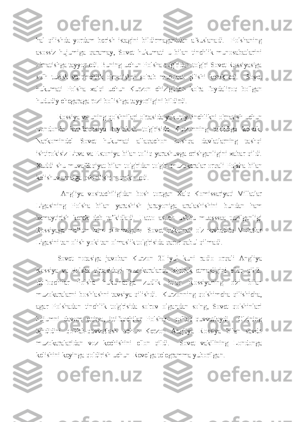 hal   qilishda   yordam   berish   istagini   bildirmaganidan   afsuslanadi.     Polshaning
asossiz   hujumiga   qaramay,   Sovet   hukumati   u   bilan   tinchlik   munosabatlarini
o'rnatishga tayyor edi. Buning uchun Polsha to'g'ridan-to'g'ri Sovet Rossiyasiga
sulh   tuzish   va   tinchlik   o'rnatishni   so'rab   murojaat   qilishi   kerak   edi.     Sovet
hukumati   Polsha   xalqi   uchun   Kurzon   chizig'idan   ko'ra   foydaliroq   bo'lgan
hududiy chegaraga rozi bo'lishga tayyorligini bildirdi.  
Rossiya va uning qo'shnilari o'rtasida yakuniy tinchlikni o'rnatish uchun
Londonda   konferensiya   tayinlash   to'g'risida   Kurzonning   taklifiga   kelsak,
Narkomindel   Sovet   hukumati   allaqachon   boshqa   davlatlarning   tashqi
ishtirokisiz Litva va Estoniya bilan to'liq yarashuvga erishganligini xabar qildi.
Xuddi shu muvaffaqiyat bilan to'g'ridan-to'g'ri  muzokaralar orqali Polsha bilan
kelishuv amalga oshirilishi mumkin edi.
  Angliya   vositachiligidan   bosh   tortgan   Xalq   Komissariyati   Millatlar
Ligasining   Polsha   bilan   yarashish   jarayoniga   aralashishini   bundan   ham
kamaytirish   kerak   deb   ta’kidladi.   Hatto   astlab   ushbu   muasssaa   tuzilganligi
Rossiyaga   ma’lum   ham   qilinmagan.     Sovet   hukumati   o'z   navbatida   Millatlar
Ligasini tan olish yoki tan olmaslik to'g'risida qaror qabul qilmadi.  
Sovet   notasiga   javoban   Kurzon   20-iyul   kuni   radio   orqali   Angliya
Rossiya   va   Polsha   o'rtasidagi   muzokaralarda   ishtirok   etmasligini   e'lon   qildi.
Ittifoqchilar   Polsha   hukumatiga   zudlik   bilan   Rossiyaning   o'zi   bilan
muzokaralarni   boshlashni   tavsiya   qilishdi.     Kurzonning   qo'shimcha   qilishicha,
agar   Polshadan   tinchlik   to'g'risida   so'rov   olgandan   so'ng,   Sovet   qo'shinlari
hujumni   davom   ettirsa,   ittifoqchilar   Polshani   qo'llab-quvvatlaydi.     O'zining
tahdidini   qo'llab-quvvatlash   uchun   Kerzon   Angliya   Rossiya   bilan   savdo
muzokaralaridan   voz   kechishini   e'lon   qildi.     Sovet   vakilining   Londonga
kelishini keyinga qoldirish uchun  Revelga telegramma yuborilgan. 