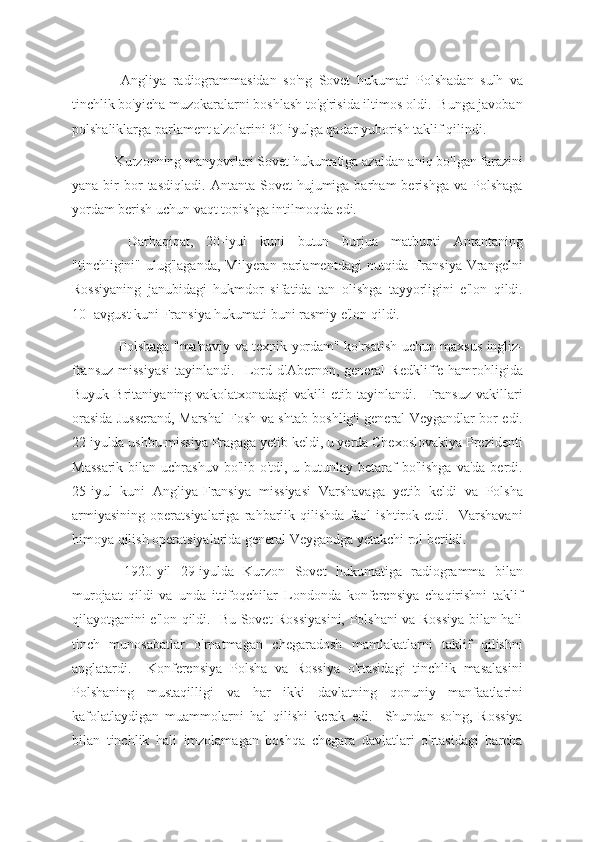   Angliya   radiogrammasidan   so'ng   Sovet   hukumati   Polshadan   sulh   va
tinchlik bo'yicha muzokaralarni boshlash to'g'risida iltimos oldi.  Bunga javoban
polshaliklarga parlament a'zolarini 30-iyulga qadar yuborish taklif qilindi.
Kurzonning manyovrlari Sovet hukumatiga azaldan aniq bo'lgan farazini
yana  bir   bor  tasdiqladi.   Antanta  Sovet   hujumiga  barham   berishga   va  Polshaga
yordam berish uchun vaqt topishga intilmoqda edi.
  Darhaqiqat,   20-iyul   kuni   butun   burjua   matbuoti   Antantaning
"tinchligini"  ulug'laganda,  Milyeran   parlamentdagi   nutqida   Fransiya   Vrangelni
Rossiyaning   janubidagi   hukmdor   sifatida   tan   olishga   tayyorligini   e'lon   qildi.
10- avgust kuni Fransiya hukumati buni rasmiy e'lon qildi.
  Polshaga "ma'naviy va texnik yordam" ko'rsatish uchun maxsus ingliz-
fransuz   missiyasi   tayinlandi.     Lord   d'Abernon,  general   Redkliffe   hamrohligida
Buyuk   Britaniyaning   vakolatxonadagi   vakili   etib   tayinlandi.     Fransuz   vakillari
orasida Jusserand, Marshal Fosh va shtab boshlig'i general Veygandlar bor edi.
22 iyulda ushbu missiya Pragaga yetib keldi, u yerda Chexoslovakiya Prezidenti
Massarik  bilan uchrashuv  bo'lib o'tdi, u butunlay betaraf  bo'lishga  va'da  berdi.
25-iyul   kuni   Angliya-Fransiya   missiyasi   Varshavaga   yetib   keldi   va   Polsha
armiyasining   operatsiyalariga   rahbarlik   qilishda   faol   ishtirok   etdi.     Varshavani
himoya qilish operatsiyalarida general Veygandga yetakchi rol berildi.
  1920-yil   29-iyulda   Kurzon   Sovet   hukumatiga   radiogramma   bilan
murojaat   qildi   va   unda   ittifoqchilar   Londonda   konferensiya   chaqirishni   taklif
qilayotganini e'lon qildi.   Bu Sovet Rossiyasini, Polshani va Rossiya bilan hali
tinch   munosabatlar   o'rnatmagan   chegaradosh   mamlakatlarni   taklif   qilishni
anglatardi.     Konferensiya   Polsha   va   Rossiya   o'rtasidagi   tinchlik   masalasini
Polshaning   mustaqilligi   va   har   ikki   davlatning   qonuniy   manfaatlarini
kafolatlaydigan   muammolarni   hal   qilishi   kerak   edi.     Shundan   so'ng,   Rossiya
bilan   tinchlik   hali   imzolamagan   boshqa   chegara   davlatlari   o'rtasidagi   barcha 
