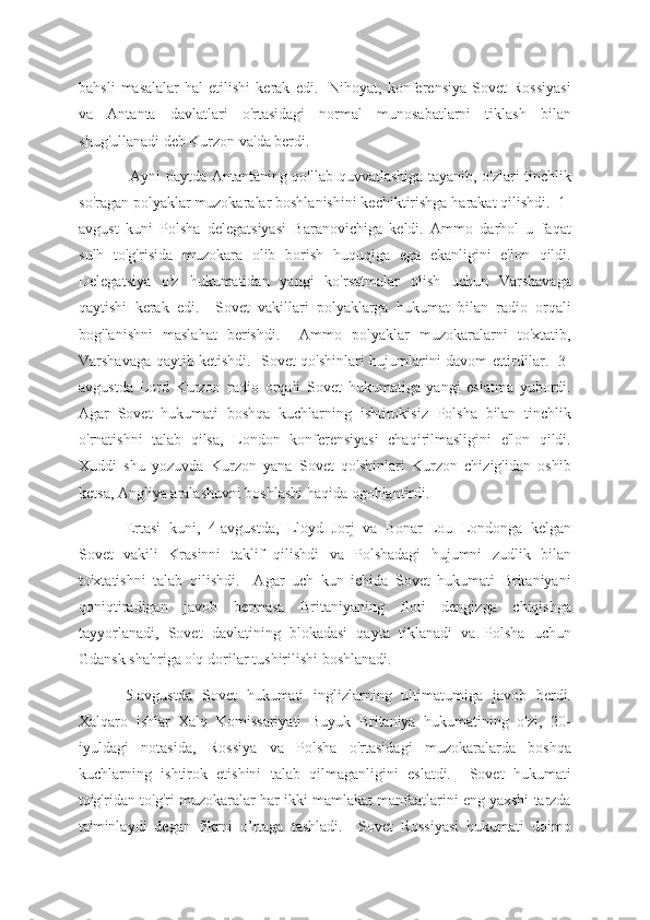 bahsli   masalalar   hal   etilishi   kerak   edi.    Nihoyat,  konferensiya   Sovet   Rossiyasi
va   Antanta   davlatlari   o'rtasidagi   normal   munosabatlarni   tiklash   bilan
shug'ullanadi deb Kurzon va'da berdi.
  Ayni paytda Antantaning qo'llab-quvvatlashiga tayanib, o'zlari tinchlik
so'ragan polyaklar muzokaralar boshlanishini kechiktirishga harakat qilishdi.  1-
avgust   kuni   Polsha   delegatsiyasi   Baranovichiga   keldi.   Ammo   darhol   u   faqat
sulh   to'g'risida   muzokara   olib   borish   huquqiga   ega   ekanligini   e'lon   qildi.
Delegatsiya   o'z   hukumatidan   yangi   ko'rsatmalar   olish   uchun   Varshavaga
qaytishi   kerak   edi.     Sovet   vakillari   polyaklarga   hukumat   bilan   radio   orqali
bog'lanishni   maslahat   berishdi.     Ammo   polyaklar   muzokaralarni   to'xtatib,
Varshavaga qaytib ketishdi.   Sovet qo'shinlari hujumlarini davom ettirdilar.   3-
avgustda   Lord   Kurzon   radio   orqali   Sovet   hukumatiga   yangi   eslatma   yubordi.
Agar   Sovet   hukumati   boshqa   kuchlarning   ishtirokisiz   Polsha   bilan   tinchlik
o'rnatishni   talab   qilsa,   London   konferensiyasi   chaqirilmasligini   e'lon   qildi.
Xuddi   shu   yozuvda   Kurzon   yana   Sovet   qo'shinlari   Kurzon   chizig'idan   oshib
ketsa, Angliya aralashuvni boshlashi haqida ogohlantirdi.
Ertasi   kuni,   4-avgustda,   Lloyd   Jorj   va   Bonar-Lou   Londonga   kelgan
Sovet   vakili   Krasinni   taklif   qilishdi   va   Polshadagi   hujumni   zudlik   bilan
to'xtatishni   talab   qilishdi.     Agar   uch   kun   ichida   Sovet   hukumati   Britaniyani
qoniqtiradigan   javob   bermasa   Britaniyaning   floti   dengizga   chiqishga
tayyorlanadi,   Sovet   davlatining   blokadasi   qayta   tiklanadi   va   Polsha   uchun
Gdansk shahriga o'q-dorilar tushirilishi boshlanadi.
5-avgustda   Sovet   hukumati   inglizlarning   ultimatumiga   javob   berdi.
Xalqaro   ishlar   Xalq   Komissariyati   Buyuk   Britaniya   hukumatining   o'zi,   20-
iyuldagi   notasida,   Rossiya   va   Polsha   o'rtasidagi   muzokaralarda   boshqa
kuchlarning   ishtirok   etishini   talab   qilmaganligini   eslatdi.     Sovet   hukumati
to'g'ridan-to'g'ri muzokaralar har ikki mamlakat manfaatlarini eng yaxshi tarzda
ta'minlaydi   degan   fikrni   o’rtaga   tashladi.     Sovet   Rossiyasi   hukumati   doimo 