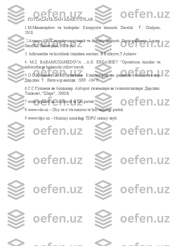    FOYDALANILGAN ADABIYOTLAR:
1.M.Mamarajabov   va   boshqalar.   Kompyuter   taminoti.   Darslik.     T.:   Cholpon,
2018.
 2.Aminov I.B. Komputerning texnik va dasturiy taminoti. Oquv qollanma. I-qism.
SamDU, Samarqand, 2020 yil.
3. Informatika va hisoblash texnikasi asoslari. B.Boltayev,T.Azlarov
4.   M.Z.   BABAMUXAMEDOVA   ,   A.K.   ERGASHEV   “Operatsion   tizimlar   va
axborotlarga birlamchi ishlov berish.
5.О.О.Ҳошимов,   М.М.Туляганов.   Компютерли   ва   рақамли   технология-лар.
Дарслик. Т.: Янги аср авлоди. 2009. -104 б.
6.С.С.Ғуломов ва бошкалар. Ахборот тизимлари ва технологиялари. Дарслик.
Тошкент, "Шарк", 2000 й.
7.www.ziyonet.uz – Axborot ta’lim portali
8.www.edu.uz – Oliy va o‘rta maxsus ta’lim vazirligi portali
9.www.tdpu.uz – Nizomiy nomidagi TDPU rasmiy sayti
  