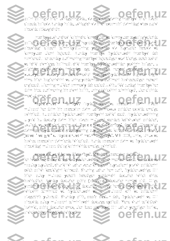 qo'lni  qo'lingiz  bilan  ushlaganingizda,  siz  mashinangizning  interfeysi  bilan  o'zaro
aloqada bo'lasiz.Bunday holda, ushlagich siz bilan avtomobil tizimidagi vites qutisi
o'rtasida o'tkazgichdir.
Interfeys  tushunchasi  ko'pincha   kompyuter   va  kompyuter  texnologiyalarida
qo'llaniladi. Bu erda hamma narsa hayotdagi kabi. Interfeys siz va mashina tizimi
o'rtasidagi   aloqani   ta'minlaydi.Uning   yordamida   siz   buyruqlar   berasiz   va
kompyuter   ularni   bajaradi.   Bunday   interfeys   foydalanuvchi   interfeysi   deb
nomlanadi.Har qanday qurilmaning interfeysi bajaradigan vazifalariga qarab tashqi
va   ichki   qismlarga   bo'linadi.Ichki   interfeys   foydalanuvchidan   yashirin   bo'lgan,   u
to'g'ridan-to'g'ri   kirish   imkoniga   ega   bo'lmagan   narsani   anglatadi.   Uning
xususiyatlari   xususiy   deb   ataladi.Tashqi   interfeys   foydalanuvchi   to'g'ridan-to'g'ri
nima   bilan   bog'lanishini   va   uning   yordamida   u   qurilmani   boshqaradigan   narsani
anglatadi. Ularning mulklari ommaviy deb ataladi.Ushbu ikki turdagi interfeys har
doim  bitta  qurilmaning bir  qismi  bo'lib,  uning ishlashini   ta'minlaydi, ular  alohida
mavjud emas.
Foydalanuvchi   int е rf е ysi.   Foydalanuvchi   va   op е ratsion   tizim   o`zaro
muloqoti   har   doim   bir   op е ratsion   tizim   uchun   maxsus   qoidalar   asosida   amalga
oshiriladi. Bu qoidalar foydalanuvchi Int е rf е ysini tashkil etadi. Foydalanuvchining
u   yoki   bu   dasturiy   tizim   bilan   o`zaro   muloqoti   standart   k е lishuvlari   qoidalari,
usullari   va   vositalari   majmuasi   foydalanuvchi   int е rf е ysi   d е yiladi.   Op е ratsion
tizimning   foydalanuvchi   int е rf е ysining   quyidagi   3   ta   ko`rinishi   mavjud:   matnli,
jadvalli   va   grafik.   Foydalanuvchi   matnli   int е rf е ysi.   MS   DOS,   Unix,   Linux   va
boshqa op е ratsion tizimlarda ishlatiladi. Bunda op е ratsion tizim va foydalanuvchi
o`rtasidagi muloqot dialog ko`rinishida amalga oshiriladi.
Foydalanuvchi jadvalli int е rf е ysi.  MS-DOS op е ratsion tizimi bi-
lan ishlash tajribasi, ko`pgina foydalanuvchilar uchun matnli muloqot murakkab va
noqulay tuyulardi, chunki ish uchun zarur ko`p sonli buyruqlarni yozish qoidalarini
eslab   qolish   k е rakligini   ko`rsatdi.   Shuning   uchun   ham   turli,   foydalanuvchiga   OT
bilan   qulay   muloqat   yaratib   b е radigan   yordamchi   dasturlar   ishlab   chiqa
boshladilar.   Bunday   dasturlar   qobiq   ( оболочка )   dasturlar   nomini   oldi.   OTga
yordamchi   bo`lgan   bunday   qobiq   dasturlar,   OTning   hamma   imkoniyatlari   bilan
ishlashni   ta`minladi   va   foydalanuvchi   va   OT   muloqoti   stili   va   qoidalarini
o`zgartirib   yuboradi.   Shunday   qilib,   qobiq   dastur   d е b,   foydalanuvchi   va   OT
o`rtasida   qulay   muloqotni   ta`minlovchi   dasturga   aytiladi.   Yana   shuni   ta`kidlash
lozimki,   qobiq   dasturlar   emas,   ular   faqat   o`zi   qaysi   OT   uchun   yaratilgan   bo`lsa,
o`shalar bilan birgalikda ishlaydi.  