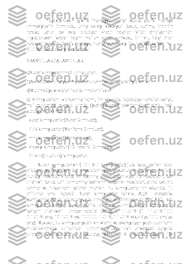               Foydalanuvchi   grafik   int е rf е ysi.   Hozirgi   vaqtda   grafik   int е rf е ys
ommaviylashib   bormoqda,   uning   asosiy   xususiyati   dastur,   qurilma,   biror-bir
harakat   uchun   t е z   esda   qoladigan   shartli   b е lgilar   ishlab   chiqilganidir.
Foydalanuvchi   k е rakli   b е lgini   ma`lum   tarzda   ko`rsatsa,   OT   shu   b е lgi   bilan
harakatni   bajaradi.   Grafik   int е rf е ys,   hozirgi   zamonaviy   OT   lari   Win9x   Win   NT
2000 XP uchun asosiy hisoblanadi.
2.SAVOLLARGA JAVOBLAR.
a)Super kompyuter nima? Uning turlari.
b)Axborot texnologiyasining axborot tizimi va uning tarkibiy qisimlari.
c)Multimediya vositalari haqida nimalar bilasiz?
a)   Kompyuterlarni   xotirasining   hajmi,   bir   sekundda   bajaradigan   amallar   tezligi,
ma`lumotlarning   razryad   to`rida   (yacheykalarda)   tasvirlanishiga   qarab,   besh
guruhga bo`lish mumkin:
- super kompyuterlar (Super Computer);
- blok kompyuterlar (Manframe Computer);
- mini kompyuterlar (Minicomputer);
- shaxsiy kompyuterlar (PC-Personal Computer);
- bloknot(noutbook) kompyuterlar.
Super   kompyuterlar   (TOP   500   kompyuterlar)-juda   katta   tezlikni   talab
qiladigan   va   katta   hajmdagi   masalalarni   yechish   uchun   mo`ljallangan   bo`ladi.
Bunday   masalalar   sifatida   ob-havoning   global   prognoziga   oid   masalalarni,   uch
o`lchovli  fazoda turli oqimlarning kechishini  o`rganish masalalari, global  axborot
tizimlar   va   hokazolarni   keltirish   mumkin.   Bu   kompyuterlar   bir   sekundda   10
trillionlab   amal   bajaradi.   Super   kompyuterlar   bahsida   AQSH   energetika
vazirligining Sandia laboratoriyasida o`rnatilgan 9472 protsessorli Intel ASCI Red
kompyuter   sistemasi   karvonboshilik   qilmoqda.   Uning   tezligi   kompyuterlar
tezligini   o`lchovchi-   Linpacr   parallel   testida   1   TFLOPS   (1   TFLOPS-1000
GFLOPS teng, 1GFLOPS esa 1000000 FLOPS, 1FLOPS-sekundiga 1000 amalga
teng). Xususan, bu kompyuter yadro sinovlarini va eskirayotgan yadro qurollarini
modellashtirishda   qo`llaniladi.   E`tiborlisi   shuki,   Tokio   universiteti   dunyoda
to`rtinchi   o`rinda   turadigan,   sekundiga   873GFLOPS   amal   bajaradigan,   128 