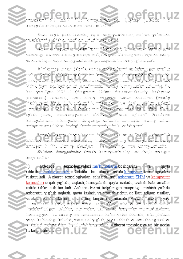 protsessorli   SGI   ASCI   Blue   kompyuteriga   ega.   Quyidagi   jadvalda   Top
kompyuterlar haqida statistic ma`lumot keltirilgan:
Shuni   qayd   qilish   lozimki,   super   kompyuterlarning   ma`lum   yo`na-lish
masalalarini yechishga qaratilgan turlari ham mavjud. 
Blok   kompyuterlar   (Manframe   Computer) -fan   va   texnikaning   turli
sohalariga oid masalalarni yechishga mo`ljallangan. Ularning amal bajarish tezligi
va xotira hajmi super kompyuterlarnikiga qaraganda bir-ikki po g` ona past.
Minikompyuterlar   (kichik   kompyuterlar)   hajmi   va   bajaradigan   amallar
tezligi   jihatidan   blok   kompyuterlardan   kamida   bir   pog’ona   pastdir.   Shuni   aytish
joizki, ularning gabariti (hajmi) tobora ixchamlashib, hatto shaxsiy kompyuterdek
kichik   joyni   egallaydiganlari   yaratilmoqda.   Bunday   kompyuterlar   turkumiga   ilk
bor   yaratilgan   PDP-11   (Programm   Driver   Protsessor-dasturiy   boshqaruv
protsessori)   turkumini,   ilgari   harbiy   maqsadlar   uchun   ishlatilgan   (maxfiy
hisoblangan)   VAX,   SUN   turkumli   kompyuterlar,   IBM   4381,   Hewlett   Packard
firmasining   HP   9000   va   boshqalar   minikompyuterga   misol   bo`la   oladi.   Shuni
aytish   joizki,   minikompyuterlar   o`zlarining   “katta   o g` alari”   Manframe
kompyuterlarni   imkoniyatlari   darajasiga   ko`tarilib   bormoqda.   Buning   uchun
tarixga nazar solish va hozirgi ularning taraqqiyotini kuzatish yetarli.
Shaxsiy   kompyuterlar   hozirda   hammaboplik   va   qo`llashda   universallik
talablarini   qoniqtiruvchi   korxonalar,   muassasalar,   oliy   o`quv   yurtlarida   keng
tarqalgan   bo`lib,   ularning   aksariyati   IBM   rusumiga   mos   kompyuterlardir.  
Ko`chma   kompyuterlar   shaxsiy   kompyuterlarning   tez   rivojla-nayotgan
kenja sinfidir.
b)   axborot   texnologiyalari   ma lumotlarniʼ   boshqarish   va   qayta
ishlash   texnologiyalaridir .   Odatda   bu   atama   ostida   kompyuter   texnologiyalari
tushuniladi.   Axborot   texnologiyalari   sohasida   turli   axborotni   EHM   va   kompyuter
tarmoqlari   orqali   yig ish,  saqlash,  himoyalash,  qayta  ishlash,  uzatish   kabi  amallar	
ʻ
ustida   ishlar   olib   boriladi.   Axborot   tizimi-belgilangan   maqsadga   erishish   yo’lida
axborotni   yig’ish,saqlash,   qayta   ishlash   va   uzatish   uchun   qo’llaniladigan   usullar,
vositalar   va   shaxslarning   o’zaro   bog’langan   majmuasidir.   Axborot   texnologiyasi
—   axborotni   to'plash,   saqlash,   izlash.   unga   ishlov   berish   va   uni   tarqatish   uchun
foydalaniladigan   uslublar,   qurilmalar,   usullar   va   jarayonlar   majmuyi.Axborot
texnolagiyasi-   bu   axboriy   ma’lumotlarnibir   ko’rinishdan   ikkinchi,   sifat   jihatdan
yangi ko’rinishga keltirish, axborotni yig’ish, qayta ishlash va uzatishning usul va
vositalari majmuasidan foydalanish jarayonidir.   Axborot texnologiyalari bir necha
turlarga bulinadi:   