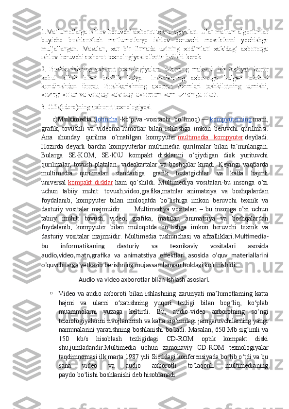 1.Ma`lumotlarga ishlov beruvchi axborot texnologiyalari. Ular ma`lum algoritmlar
buyicha   boshlanKich   ma`lumotlarga   ishlov   beruvchi   masalalarni   yechishga
muljallangan.   Masalan,   xar   bir   firmada   uzining   xodimlari   xakidagi   axborotga
ishlov beruvchi axborot texnologiyasi albatta bulishi kerak.
2.   Boshkarishning   axborot   texnologiyalari.   Ularning   maksadi   ish   faoliyati   karor
kabul   kilish   bilan   boKlik   bulgan   insonlarning   axborotga   bulgan   talabini
kondirishdan   iborat.   Boshkarishning   axborot   tizimlari   tashkilotning   utmishi,
xozirgi xolati va kelajagi xakidagi axborotni xam uz ichiga oladi.
3. Ofis(idora)ning axborot texnologiyasi.
      c) Multimedia   ( lotincha   -ko p,vaʻ   -vositachi   bo lmoq)	ʻ   —   kompyuterning   matn,
grafik,   tovushli   va   videoma lumotlar   bilan   ishlashga   imkon   beruvchi   qurilmasi.	
ʼ
Ana   shunday   qurilma   o rnatilgan   kompyuter	
ʻ   multimedia   kompyuter   deyiladi.
Hozirda   deyarli   barcha   kompyuterlar   multimedia   qurilmalar   bilan   ta minlangan.	
ʼ
Bularga   SE-KOM,   SE-K\U   kompakt   disklarini   o qiydigan   disk   yurituvchi	
ʻ
qurilmalar,   tovush   platalari,   videokartalar   va   boshqalar   kiradi.   Keyingi   vaqtlarda
multimedia   qurilmalar   standartiga   grafik   tezlatgichlar   va   katta   hajmli
universal   kompakt   disklar   ham   qo shildi.   Multimediya   vositalari-bu   insonga   o’zi	
ʻ
uchun   tabiiy   muhit:   tovush,video,grafika,matnlar   animatsiya   va   boshqalardan
foydalanib,   kompyuter   bilan   muloqatda   bo’lishiga   imkon   beruvchi   texnik   va
dasturiy   vositalar   majmuidir.           Multimediya   vositalari   –   bu   insonga   o’zi   uchun
tabiiy   muhit:   tovush,   video,   grafika,   matnlar,   animatsiya   va   boshqalardan
foydalanib,   kompyuter   bilan   muloqotda   bo’lishga   imkon   beruvchi   texnik   va
dasturiy   vositalar   majmuidir.   Multimedia   tushunchasi   va   afzalliklari. Multimedia-
bu   informatikaning   dasturiy   va   texnikaviy   vositalari   asosida
audio,video,matn,grafika   va   animatstiya   effektlari   asosida   o’quv   materiallarini
o’quvchilarga yetkazib berishning mujassamlangan holdagi ko’rinishidi.  
                     Audio va video axborotlar bilan ishlash asoslari.
 Video  va   audio   axboroti   bilan  ishlashning   zaruriyati   ma’lumotlarning  katta
hajmi   va   ularni   o zatishning   yuqori   tezligi   bilan   bog liq,   ko plab	
ʻ ʻ ʻ
muammolarni   yuzaga   keltirdi.   Bu,   audio-video   axborotning   so ngi	
ʻ
texnologiyalarini rivojlantirish va katta sig imdagi jamgaruvchilarning yangi	
ʻ
namunalarini yaratishning boshlanishi bo ladi. Masalan, 650 Mb sig imli va
ʻ ʻ
150   kb/s   hisoblash   tezligidagi   CD-ROM   optik   kompakt   diski
shu,jumladandir.Multimedia   uchun   zamonaviy   CD-ROM   texnologiyalar
taqdimnomasi ilk marta 1987 yili Sietldagi konferensiyada bo lib o tdi va bu	
ʻ ʻ
sana   video   va   audio   axborotli   to laqonli   multimedianing	
ʻ
paydo bo lishi boshlanishi deb hisoblanadi. 	
ʻ 