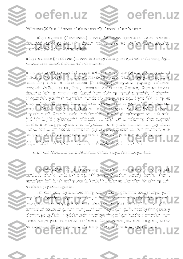 Windows(XP)da “Provodnik(boshlovchi)” ilovasi bilan ishlash .
« Проводник »   (Boshlovchi)   ilovasi   Windows     operatsion   tizimi   standart
dasturlari   tarkibiga   kiruvchi   dastur   bo`lib,   disk   va   fayllar   bilan   ishlashni
osonlashtirish uchun xizmat     qiladi.
« Проводник» (Boshlovchi) ilovasida kompyuterdagi mavjud axborotlarning faylli
strukturasini daraxt shaklida ko’rish mumkin.
«   Проводник»   (Boshlovchi)   ilovasi   «Мой   компьютер»   (Me ning   kompyuterim)
ilovasiga o’xshash bo`lib,     faqat «Сервис» (Xizmat ko’rsatish) menyusi mavjudligi
bilan   farq   qiladi.   «   Проводник»   (Boshlovchi)   menyusida   quyidagi   bo’limlar
mavjud:   Файл,   Правка,   Вид,   Переход,   Избранное,   Сервис,   Справка.boshqa
dasturlar   kabi   «Проводник»   dasturi   ham   o’zining   oynasiga   yopish,   o’lchamini
o’zgartirish,   yashirish   tugmalari   hamda   o’z   menyusiga   ega.   Oyna   ikki:     o’ng   va
chap bo’laklardan iborat. Chap bo’lakda disk va jildlar ro’yxati, o’ng bo’lakda esa
chap   bo’lakdan   tanlangan   ob'ekt lar   ichida   mavjud   jild   va   fayllar   ro’yxati
joylashtiriladi.  Chap  bulakda  ob'ektlar  oldida  «-»  belgi  joylashgani   shu  disk   yoki
jild   ichida   jild   joylashganini   bildiradi.   Bu   belgi   ustida   holatning   chap   tugmasi
bosilsa   «+»   belgiga   aylanadi   va   ro’yxatdan   ichki   jildlar   nomlari   ham   joy   oladi.
Papka   ichida   bir   nechta   ichma-ich   joylashgan   papkalar   bo’lishi   mumkin.   «+»
belgining ustida holatning chap tugmasi bosilsa belgi yana «-» belgiga aylanadi.
4.QUYDAGI TAYANCH TUSHUNCHALARGA IZOH BERING. 
     Ishchi stol.Masalalar paneli.Monitor.Printer. Slayd. Animatsiya. Kod
Ishchi stol  Win OT da displ е yning butun ekrani mutaxassisning ish joyi d е b
qaraladi,   chunki   unda   axborotga   ishlov   b е rish   uchun   zaruriy   barcha   sharoit
yaratilgan bo’lib, ish stoli yuzasida kerakli hujjatlar va ular bilan ishlashning turli
vositalari joylashtirilgandir. 
Ish  stoli   d е b,  foydalanuvchining   kompyut е rning   hamma  r е surs-lariga,  ya'ni
eng   ko’p   foydalaniladigan   dasturlari,   hujjatlari   va   apparat   vositalariga   samarali
murojaatni   ta'minlaydigan   va   mos   ulanishlar   mavjud   bo’lsa,   lokal   va   global
tarmoqlari r е surslariga ham murojaatni ta'minlaydigan grafik int е rf е ysining asosiy
el е m е ntiga   aytiladi.   Foydalanuvchi   int е rf е ysining   qolgan   barcha   el е m е ntlari   ham
ishchi   stolga   yoki   bu   holatda  bog’lanadi.   Unda  oynalar,   xujjatlar   b е lgilari,   dastur
va qurilmalar b е lgilari guruhini o’z ichiga olgan turli pan е llar joylashtiriladi. 