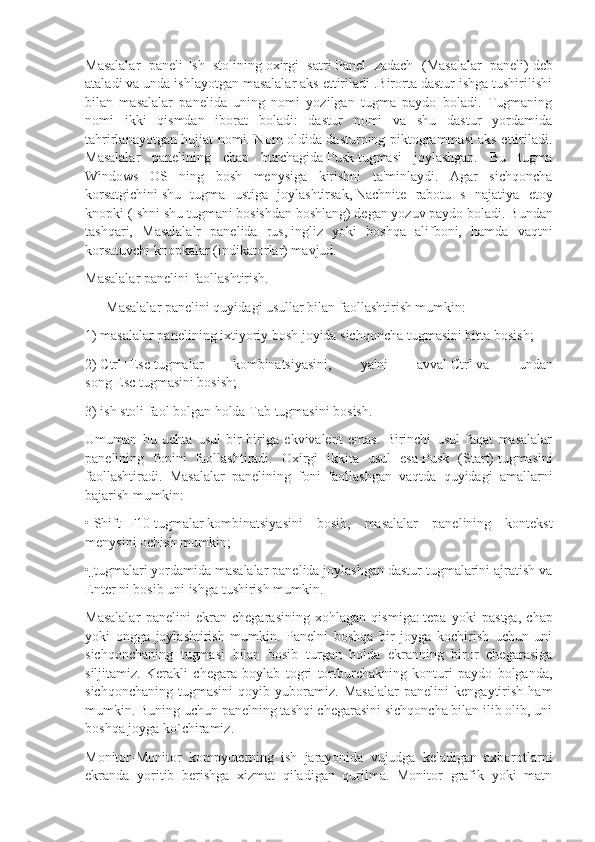 Masalalar   paneli-Ish   stolining   oxirgi   satri   Panel   zadach   (Masalalar   paneli)   deb
ataladi va unda ishlayotgan masalalar aks ettiriladi .Birorta dastur ishga tushirilishi
bilan   masalalar   panelida   uning   nomi   yozilgan   tugma   paydo   boladi.   Tugmaning
nomi   ikki   qismdan   iborat   boladi:   dastur   nomi   va   shu   dastur   yordamida
tahrirlanayotgan hujjat nomi. Nom oldida dasturning piktogrammasi aks ettiriladi.
Masalalar   panelining   chap   burchagida   Pusk   tugmasi   joylashgan.   Bu   tugma
Windows   OS   ning   bosh   menysiga   kirishni   ta'minlaydi.   Agar   sichqoncha
korsatgichini   shu   tugma   ustiga   joylashtirsak,   Nachnite   rabotu   s   najatiya   etoy
knopki   (Ishni shu tugmani bosishdan boshlang) degan yozuv paydo boladi.   Bundan
tashqari,   Masalalalr   panelida   rus,   ingliz   yoki   boshqa   alifboni,   hamda   vaqtni
korsatuvchi knopkalar (indikatorlar) mavjud.
Masalalar panelini faollashtirish.
      Masalalar panelini quyidagi usullar bilan faollashtirish mumkin:
1) masalalar panelining ixtiyoriy bosh joyida sichqoncha   tugmasini bitta bosish;
2)   Ctrl+Esc   tugmalar   kombinatsiyasini,   ya'ni   avval   Ctrl   va   undan
song   Esc   tugmasini bosish;
3) ish stoli faol bolgan holda   Tab   tugmasini bosish.
Umuman   bu   uchta   usul   bir-biriga   ekvivalent   emas.   Birinchi   usul   faqat   masalalar
panelining   fonini   faollashtiradi.   Oxirgi   ikkita   usul   esa   Pusk   (Start)   tugmasini
faollashtiradi.   Masalalar   panelining   foni   faollashgan   vaqtda   quyidagi   amallarni
bajarish mumkin:
•   Shift+F10   tugmalar   kombinatsiyasini   bosib,   masalalar   panelining   kontekst
menysini ochish mumkin;
• tugmalari yordamida masalalar panelida joylashgan dastur tugmalarini ajratish va
Enter ni bosib uni ishga tushirish mumkin.
Masalalar   panelini   ekran   chegarasining   xohlagan   qismiga:   tepa   yoki   pastga,   chap
yoki   ongga   joylashtirish   mumkin.   Panelni   boshqa   bir   joyga   kochirish   uchun   uni
sichqonchaning   tugmasi   bilan   bosib   turgan   holda   ekranning   biror   chegarasiga
siljitamiz.   Kerakli   chegara   boylab   togri   tortburchakning   konturi   paydo   bolganda,
sichqonchaning   tugmasini   qoyib   yuboramiz.   Masalalar   panelini   kengaytirish   ham
mumkin. Buning uchun panelning tashqi chegarasini sichqoncha bilan ilib olib, uni
boshqa joyga ko`chiramiz.
Monitor-Monitor   kompyuterning   ish   jarayonida   vujudga   keladigan   axborotlarni
ekranda   yoritib   berishga   xizmat   qiladigan   qurilma.   Monitor   grafik   yoki   matn 