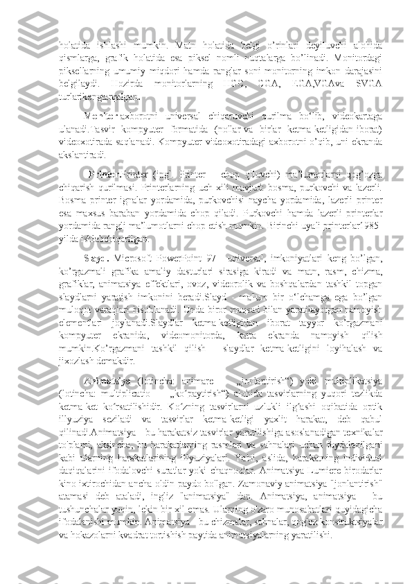 holatida   ishlashi   mumkin.   Matn   holatida   belgi   o’rinlari   deyiluvchi   alohida
qismlarga,   grafik   holatida   esa   piksel   nomli   nuqtalarga   bo’linadi.   Monitordagi
piksellarning   umumiy   miqdori   hamda   ranglar   soni   monitorning   imkon   darajasini
belgilaydi.   Hozirda   monitorlarning   HGC,   CGA,   EGA,VGAva   SVGA
turlarikengtarqalgan . 
     Monitor  axborotni   universal   chiqaruvchi   qurilma   bo‘lib,   videokartaga
ulanadi.Тasvir    kompyuter    formatida   (nollar  va   birlar    ketma-ketligidan iborat)
videoxotirada saqlanadi. Kompyuter  videoxotiradagi axborotni  o’qib, uni ekranda
akslantiradi.
  Printer. Printer   (ingl.   Printer   –   chop   qiluvchi)   ma’lumotlarni   qog’ozga
chiqarish   qurilmasi.   Printerlarning   uch   xili   mavjud:   bosma,   purkovchi   va   lazerli.
Bosma   printer   ignalar   yordamida,   purkovchisi   naycha   yordamida,   lazerli   printer
esa   maxsus   baraban   yordamida   chop   qiladi.   Purkovchi   hamda   lazerli   printerlar
yordamida rangli ma’lumotlarni chop etish mumkin. Birinchi uyali printerlar1985-
yilda ishlabchiqarilgan.
Slayd.   Microsoft   PowerPoint   97   -   univеrsal,   imkoniyatlari   kеng   bo’lgan,
ko’rgazmali   grafika   amaliy   dasturlari   sirasiga   kiradi   va   matn,   rasm,   chizma,
grafiklar,   animatsiya   effеktlari,   ovoz,   vidеorolik   va   boshqalardan   tashkil   topgan
slaydlarni   yaratish   imkonini   bеradi.Slayd   -   ma'lum   bir   o‘lchamga   ega   bo’lgan
muloqot   varaqlari   hisoblanadi.   Unda   biror   maqsad   bilan  yaratilayotgan   namoyish
elеmеntlari   joylanadi.Slaydlar   kеtma-kеtligidan   iborat   tayyor   ko’rgazmani
kompyutеr   ekranida,   vidеomonitorda,   katta   ekranda   namoyish   qilish
mumkin.Ko’rgazmani   tashkil   qilish   -   slaydlar   kеtma-kеtligini   loyihalash   va
jixozlash dеmakdir.
Animatsiya   (lotincha:   animare   —   „jonlantirish“)   yoki   multiplikatsiya
(lotincha:   multiplicatio   —   „ko paytirish“)   alohida   tasvirlarning   yuqori   tezlikdaʻ
ketma-ket   ko rsatilishidir.   Ko zning   tasvirlarni   uzlukli   ilg ashi   oqibatida   optik	
ʻ ʻ ʻ
illyuziya   seziladi   va   tasvirlar   ketma-ketligi   yaxlit   harakat,   deb   qabul
qilinadi.Animatsiya - bu harakatsiz tasvirlar yaratilishiga asoslanadigan texnikalar
to'plami,   aksincha,   bu   harakatlarning   rasmlari   va   sahnalari   uchun   foydalanilgani
kabi   ularning   harakatlarining   illyuziyalari.   Ya'ni,   aslida,   harakatning   individual
daqiqalarini   ifodalovchi   suratlar   yoki   chaqnoqlar.   Animatsiya   Lumiere   birodarlar
kino ixtirochidan ancha oldin paydo bo'lgan. Zamonaviy animatsiya "jonlantirish"
atamasi   deb   ataladi,   ingliz   "animatsiya"   dan.   Animatsiya,   animatsiya   -   bu
tushunchalar yaqin, lekin bir xil emas. Ularning o'zaro munosabatlari quyidagicha
ifodalanishi mumkin. Animatsiya - bu chizmalar, sahnalar, qog'oz konstruktsiyalar
va hokazolarni kvadrat tortishish paytida animatsiyalarning yaratilishi. 