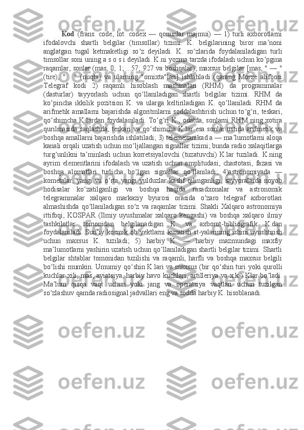 Kod   (frans.   code,   lot.   codex   —   qonunlar   majmui)   —   1)   turli   axborotlarni
ifodalovchi   shartli   belgilar   (timsollar)   tizimi.   K.   belgilarining   biror   ma noniʼ
anglatgan   tugal   ketmaketligi   so z   deyiladi.   K.   so zlarida   foydalaniladigan   turli	
ʻ ʻ
timsollar soni uning a s o s i deyiladi. K.ni yozma tarzda ifodalash uchun ko pgina	
ʻ
raqamlar, sonlar (mas, 0; 1; ...57; 927 va boshqalar), maxsus belgilar [mas, " — "
(tire),   "   .   "   (nuqta)   va   ularning   "omixta"lari]   ishlatiladi   (qarang   Morze   alifbosi
Telegraf   kodi   2)   raqamli   hisoblash   mashinalari   (RHM)   da   programmalar
(dasturlar)   tayyorlash   uchun   qo llaniladigan   shartli   belgilar   tizimi.   RHM   da	
ʻ
ko pincha   ikkilik   pozitsion   K.   va   ularga   keltiriladigan   K.   qo llaniladi.   RHM   da	
ʻ ʻ
arifmetik amallarni   bajarishda   algoritmlarni  soddalashtirish   uchun to g ri, teskari,	
ʻ ʻ
qo shimcha  K.lardan foydalaniladi. To g ri K., odatda, sonlarni  RHM  ning xotira	
ʻ ʻ ʻ
qurilmasida  saqlashda,  teskari  va qo shimcha  K.lar  esa  sonlar  ustida arifmetik va	
ʻ
boshqa amallarni bajarishda ishlatiladi; 3) telemexanikad a — ma lumotlarni aloqa	
ʼ
kanali orqali uzatish uchun mo ljallangan signallar tizimi; bunda radio xalaqitlarga	
ʻ
turg unlikni   ta minlash   uchun   korretsiyalovchi   (tuzatuvchi)   K.lar   tuziladi.   K.ning	
ʻ ʼ
ayrim   elementlarini   ifodalash   va   uzatish   uchun   amplitudasi,   chastotasi,   fazasi   va
boshqa   alomatlari   turlicha   bo lgan   signallar   qo llaniladi;   4)astronomiyada   —	
ʻ ʻ
kometalar,   yangi   va   o rta   yangi   yulduzlar   kashf   qilinganligi,   sayyoralarda   noyob	
ʻ
hodisalar   ko zatilganligi   va   boshqa   haqida   rasadxonalar   va   astronomik	
ʻ
telegrammalar   xalqaro   markaziy   byurosi   orasida   o zaro   telegraf   axborotlari	
ʻ
almashishda   qo llaniladigan   so z   va   raqamlar   tizimi.   Shakli   Xalqaro   astronomiya	
ʻ ʻ
ittifoqi,   KOSPAR   (Ilmiy   uyushmalar   xalqaro   kengashi)   va   boshqa   xalqaro   ilmiy
tashkilotlar   tomonidan   belgilanadigan   K.   va   axborot-bibliografik   K.dan
foydalaniladi. Sun iy kosmik ob yektlarni kuzatish st-yalarining ishini uyushtirish	
ʼ ʼ
uchun   maxsus   K.   tuziladi;   5)   harbiy   K.   —   harbiy   mazmundagi   maxfiy
ma lumotlarni yashirin uzatish uchun qo llaniladigan shartli belgilar tizimi. Shartli	
ʼ ʻ
belgilar   shtablar   tomonidan   tuzilishi   va   raqamli,   harfli   va   boshqa   maxsus   belgili
bo lishi  mumkin. Umumiy qo shin K.lari va maxsus (bir qo shin turi yoki qurolli
ʻ ʻ ʻ
kuchlar xili, mas, aviatsiya, harbiy havo kuchlari, artilleriya va x.k.) Klar bo ladi.	
ʻ
Ma lum   qisqa   vaqt   uchun   yoki   jang   va   operatsiya   vaqtlari   uchun   tuzilgan	
ʼ
so zlashuv qamda radiosignal jadvallari eng va sodda harbiy K. hisoblanadi.
ʻ 