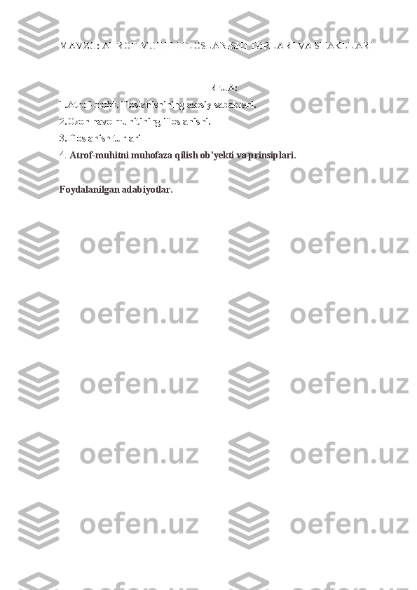 MAVZU: ATROF-MUHIT IFLOSLANISHI TURLARI VA SHAKLLARI
REJA:
1.Atrof-muhit ifloslanishining asosiy sabablari.
2.Ozon havo muhitining ifloslanishi.
3. Ifloslanish turlari
4.  Atrof-muhitni muhofaza qilish ob'yekti va prinsiplari.
Foydalanilgan adabiyotlar. 