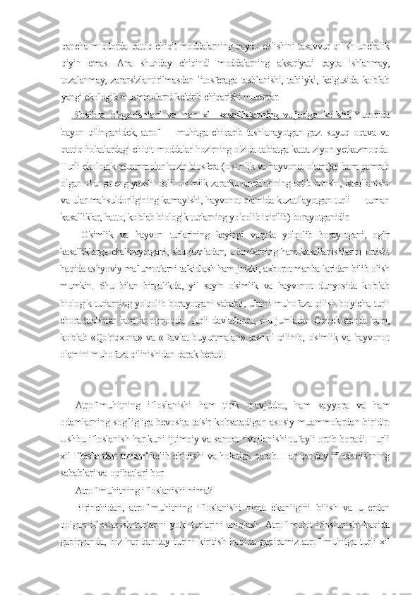 qancha miqdorda qattiq chiqit moddalarning paydo etilishini tasavvur qilish unchalik
qiyin   emas.   Ana   shunday   chiqindi   moddalarning   aksariyati   qayta   ishlanmay,
tozalanmay,   zararsizlantirilmasdan   litosferaga   tashlanishi,   tabiiyki,   kelgusida   ko'plab
yangi ekologik muammolarni keltirib chiqarishi muqarrar.
Biosfera   o'zgarishlari   va   har   xil   kasalliklarning   vujudga   kelishi.   Yuqorida
bayon   qilinganidek,   atrof   —   muhitga   chiqarib   tashlanayotgan   gaz.   suyuq   oqava   va
qattiq holatlardagi chiqit moddalar hozirning o'zida tabiatga katta ziyon yetkazmoqda.
Turli ekologik muammolar hozir biosfera (o'simlik va hayvonot olami)ni ham qamrab
olgan. Bunga eng yaxshi dalil o'simlik zararkunandalarining ortib borishi, kasallanishi
va ular mahsuldorligining kamayishi, hayvonot olamida kuzatilayotgan turli — tuman
kasalliklar, hatto, ko'plab biologik turlarning yo'qolib iqirilib) borayotganidir.
O'simlik   va   hayvon   turlarining   keyingi   vaqtda   yo'qolib   borayotgani,   og'ir
kasalliklarga chalinayotgani, shu jumladan, odamlarning ham kasallanishlarini  ortishi
haqida ashyoviy ma'lumotlarni ta'kidlash ham joizki, axborot manba-laridan bilib olish
mumkin.   Shu   bilan   birgalikda,   yil   sayin   o'simlik   va   hayvonot   dunyosida   ko'plab
biologik turlarning yo'qolib borayotgani sababli, ularni muhofaza qilish bo'yicha turli
chora-tadbirlar ham ko'rilmoqda. Turli davlatlarda, shu jumladan O'zbekistonda ham,
ko'plab  «Qo'riqxona»  va  «Davlat   buyurtmalari»  tashkil  qilinib,  o'simlik  va  hayvonot
olamini muhofaza qilinishidan darak beradi.
Atrof-muhitning   ifloslanishi   ham   tirik   mavjudot,   ham   sayyora   va   ham
odamlarning sog'lig'iga bevosita ta'sir ko'rsatadigan asosiy muammolardan biridir.
Ushbu ifloslanish har kuni ijtimoiy va sanoat rivojlanishi tufayli ortib boradi. Turli
xil   Ifloslanish turlari   kelib chiqishi va holatiga qarab. Har qanday ifloslanishning
sabablari va oqibatlari bor .
Atrof muhitning ifloslanishi nima?
Birinchidan,   atrof-muhitning   ifloslanishi   nima   ekanligini   bilish   va   u   erdan
qolgan ifloslanish turlarini  yoki turlarini  aniqlash. Atrof-muhit  ifloslanishi  haqida
gapirganda,  biz har  qanday turini  kiritish haqida gapiramiz   atrof  muhitga turli  xil 