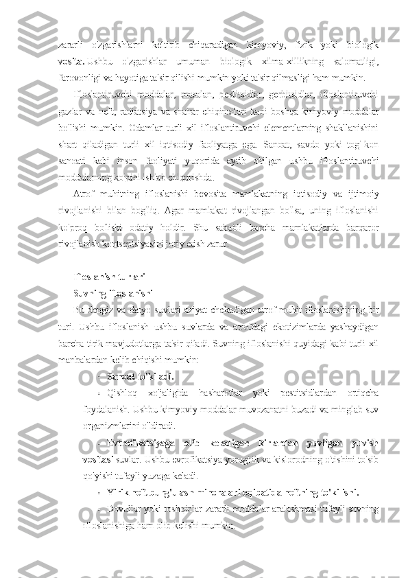 zararli   o'zgarishlarni   keltirib   chiqaradigan   kimyoviy,   fizik   yoki   biologik
vosita.   Ushbu   o'zgarishlar   umuman   biologik   xilma-xillikning   salomatligi,
farovonligi va hayotiga ta'sir qilishi mumkin yoki ta'sir qilmasligi ham mumkin.
Ifloslantiruvchi   moddalar,   masalan,   pestitsidlar,   gerbitsidlar,   ifloslantiruvchi
gazlar   va   neft,   radiatsiya   va   shahar   chiqindilari   kabi   boshqa   kimyoviy   moddalar
bo'lishi   mumkin.   Odamlar   turli   xil   ifloslantiruvchi   elementlarning   shakllanishini
shart   qiladigan   turli   xil   iqtisodiy   faoliyatga   ega.   Sanoat,   savdo   yoki   tog'-kon
sanoati   kabi   inson   faoliyati   yuqorida   aytib   o'tilgan   ushbu   ifloslantiruvchi
moddalarning ko'pini ishlab chiqarishda.
Atrof   muhitning   ifloslanishi   bevosita   mamlakatning   iqtisodiy   va   ijtimoiy
rivojlanishi   bilan   bog'liq .   Agar   mamlakat   rivojlangan   bo'lsa,   uning   ifloslanishi
ko'proq   bo'lishi   odatiy   holdir.   Shu   sababli   barcha   mamlakatlarda   barqaror
rivojlanish kontseptsiyasini joriy etish zarur.
Ifloslanish turlari
Suvning ifloslanishi
Bu   dengiz   va   daryo   suvlari   aziyat   chekadigan   atrof-muhit   ifloslanishining   bir
turi.   Ushbu   ifloslanish   ushbu   suvlarda   va   atrofdagi   ekotizimlarda   yashaydigan
barcha tirik mavjudotlarga ta'sir qiladi. Suvning ifloslanishi quyidagi kabi turli xil
manbalardan kelib chiqishi mumkin:
 Sanoat to'kiladi.
 Qishloq   xo'jaligida   hasharotlar   yoki   pestitsidlardan   ortiqcha
foydalanish. Ushbu kimyoviy moddalar muvozanatni buzadi va minglab suv
organizmlarini o'ldiradi.
 Evtrofikatsiyaga   olib   keladigan   kirlardan   yuvilgan   yuvish
vositasi   suvlar. Ushbu evrofikatsiya yorug'lik va kislorodning o'tishini to'sib
qo'yishi tufayli yuzaga keladi.
 Yirik neft burg'ulash minoralari oqibatida neftning to'kilishi.
 Dovullar yoki toshqinlar zararli moddalar aralashmasi tufayli suvning
ifloslanishiga ham olib kelishi mumkin. 