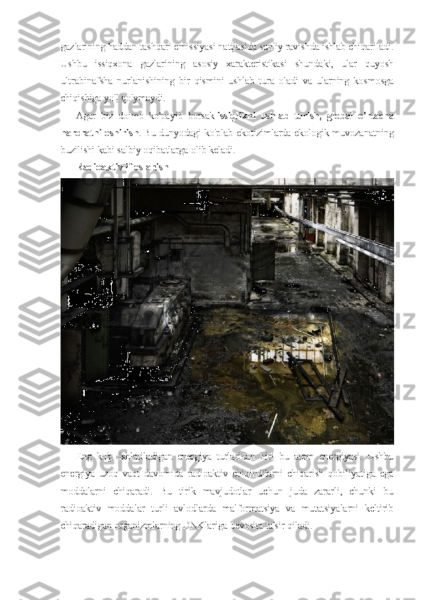 gazlarining haddan tashqari emissiyasi natijasida sun'iy ravishda ishlab chiqariladi.
Ushbu   issiqxona   gazlarining   asosiy   xarakteristikasi   shundaki,   ular   quyosh
ultrabinafsha   nurlanishining   bir   qismini   ushlab   tura   oladi   va   ularning   kosmosga
chiqishiga yo'l qo'ymaydi.
Agar   biz   doimo   ko'payib   borsak   issiqlikni   ushlab   turish,   global   o'rtacha
haroratni oshirish . Bu dunyodagi ko'plab ekotizimlarda ekologik muvozanatning
buzilishi kabi salbiy oqibatlarga olib keladi.
Radioaktiv ifloslanish
Eng   ko'p   ishlatiladigan   energiya   turlaridan   biri   bu   atom   energiyasi.   Ushbu
energiya   uzoq   vaqt   davomida   radioaktiv   chiqindilarni   chiqarish   qobiliyatiga   ega
moddalarni   chiqaradi.   Bu   tirik   mavjudotlar   uchun   juda   zararli,   chunki   bu
radioaktiv   moddalar   turli   avlodlarda   malformatsiya   va   mutatsiyalarni   keltirib
chiqaradigan organizmlarning DNKlariga bevosita ta'sir qiladi. 