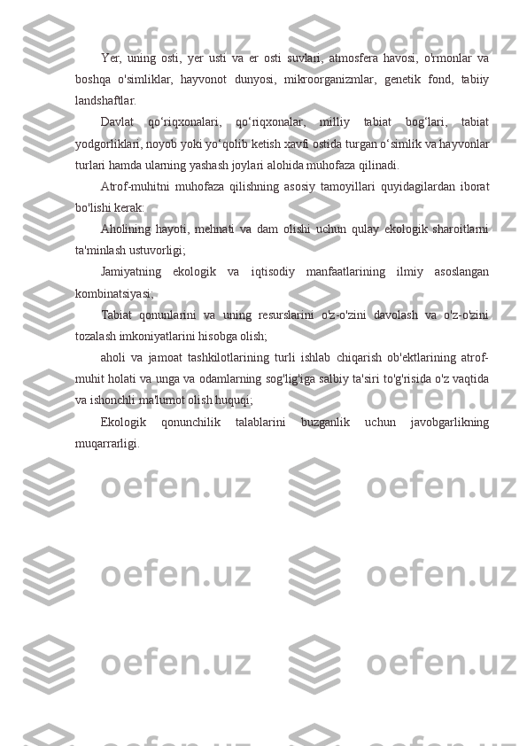 Yer,   uning   osti,   yer   usti   va   er   osti   suvlari,   atmosfera   havosi,   o'rmonlar   va
boshqa   o'simliklar,   hayvonot   dunyosi,   mikroorganizmlar,   genetik   fond,   tabiiy
landshaftlar.
Davlat   qo‘riqxonalari,   qo‘riqxonalar,   milliy   tabiat   bog‘lari,   tabiat
yodgorliklari, noyob yoki yo‘qolib ketish xavfi ostida turgan o‘simlik va hayvonlar
turlari hamda ularning yashash joylari alohida muhofaza qilinadi.
Atrof-muhitni   muhofaza   qilishning   asosiy   tamoyillari   quyidagilardan   iborat
bo'lishi kerak:
Aholining   hayoti,   mehnati   va   dam   olishi   uchun   qulay   ekologik   sharoitlarni
ta'minlash ustuvorligi;
Jamiyatning   ekologik   va   iqtisodiy   manfaatlarining   ilmiy   asoslangan
kombinatsiyasi;
Tabiat   qonunlarini   va   uning   resurslarini   o'z-o'zini   davolash   va   o'z-o'zini
tozalash imkoniyatlarini hisobga olish;
aholi   va   jamoat   tashkilotlarining   turli   ishlab   chiqarish   ob'ektlarining   atrof-
muhit holati va unga va odamlarning sog'lig'iga salbiy ta'siri to'g'risida o'z vaqtida
va ishonchli ma'lumot olish huquqi;
Ekologik   qonunchilik   talablarini   buzganlik   uchun   javobgarlikning
muqarrarligi. 