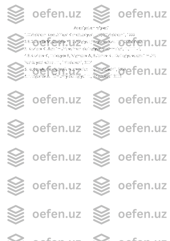 Adabiyotlar ro'yxati
1.O'zbekiston Respublikasi Konstitutsiyasi. -   Т ., "O'zbekiston", 1999 
2.S.Gulomov M, Jo rayev Y. Ekologiya : jinoyat va jazo.   Т ., "O'zbekiston".
3. Roziqov K. Atrof-muhit va inson ekologiyasi muammolari,   Т .,TITLP,
4.S.Roziqov K, To'xtayev S, Nigmatov A, Sultonov R . Ekologiya va atrof- muhit 
haqida yetti saboq .   Т ., "Bioekosan", 2004
5. RafiqovA. Geoekologik muammolar. - Т ., "O'qituvchi", 1998
6.T.Ergashev A. "Umumiy ekologiya"   Т ., "O'qituvchi" 2002 