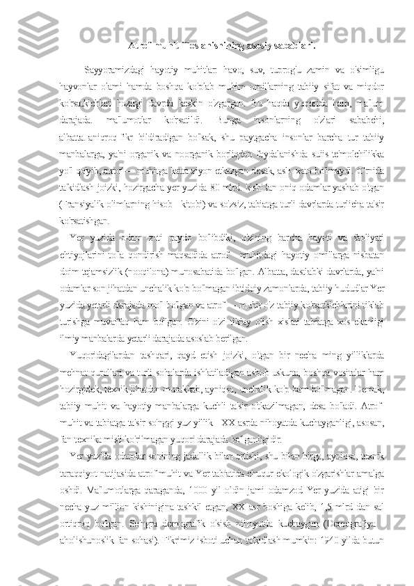 Atrof-muhit ifloslanishining asosiy sabablari.
Sayyoramizdagi   hayotiy   muhitlar:   havo,   suv,   tuprog'u   zamin   va   o'simligu
hayvonlar   olami   hamda   boshqa   ko'plab   muhim   omillarning   tabiiy   sifat   va   miqdor
ko'rsatkichlari   hozirgi   davrda   keskin   o'zgargan.   Bu   haqda   yuqorida   ham,   ma'lum
darajada.   ma'lumotlar   ko'rsatildi.   Bunga   insonlarning   o'zlari   sababchi,
albatta.   aniqroq   fikr   bildiradigan   bo'lsak,   shu   paytgacha   insonlar   barcha   tur   tabiiy
manbalarga,   ya'ni   organik   va   noorganik   borliqdan   foydalanishda   suiis-te'molchilikka
yo'l qo'yib, atrof — muhitga katta ziyon etkazgan desak, aslo xato bo'lmaydi. O'rnida
ta'kidlash joizki, hozirgacha yer yuzida 80 mlrd. kishidan oniq odamlar yashab o'tgan
(Fransiyalik olimlarning hisob - kitobi) va so'zsiz, tabiatga turli davrlarda turlicha ta'sir
ko'rsatishgan.
Yer   yuzida   odam   zoti   paydo   bo'libdiki,   o'zining   barcha   hayoti   va   faoliyati
ehtiyojlarini   to'la   qondirish   maqsadida   atrof   -   muhitdagi   hayotiy   omillarga   nisbatan
doim tejamsizlik (nooqilona) munosabatida bo'lgan. Albatta, dastlabki davrlarda, ya'ni
odamlar son jihatdan unchalik ko'p bo'lmagan ibtidoiy zamonlarda, tabiiy hududlar Yer
yuzida yetarli darajada mo'l bo'lgan va atrof — muhit o'z tabiiy ko'rsatkichlarini tiklab
turishga   muvaffaq   ham   bo'lgan.   O'zini   o'zi   tiklay   olish   xislati   tabiatga   xos   ekanligi
ilmiy manbalarda yetarli darajada asoslab berilgan.
Yuqoridagilardan   tashqari,   qayd   etish   joizki,   o'tgan   bir   necha   ming   yilliklarda
mehnat qurollari va turli sohalarda ishlatiladigan asbob-uskuna, boshqa vositalar ham
hozirgidek, texnik jihatdan murakkab, ayniqsa, unchalik ko'p ham bo'lmagan. Demak,
tabiiy   muhit   va   hayotiy   manbalarga   kuchli   ta'sir   o'tkazilmagan,   desa   bo'ladi.   Atrof-
muhit va tabiatga ta'sir so'nggi yuz yillik - XX asrda nihoyatda kuchayganligi, asosan,
fan-texnika misli ko'rilmagan yuqori darajada bo'lganligidir.
Yer yuzida odamlar sonining jadallik bilan ortishi, shu bilan birga, ayniqsa, texnik
taraqqiyot natijasida atrof-muhit va Yer tabiatida chuqur ekologik o'zgarishlar amalga
oshdi.   Ma'lumotlarga   qaraganda,   1000   yil   oldin   jami   odamzod   Yer   yuzida   atigi   bir
necha  yuz  million  kishinigina  tashkil   etgan,  XX  asr  boshiga  kelib,  1,5  mlrd  dan   sal
ortiqroq   bo'lgan.   So'ngra   demografik   o'sish   nihoyatda   kuchaygan   (Demografiya   -
aholishunoslik fan sohasi). Fikrimiz isboti uchun ta'kidlash mumkin: 1940 yilda butun 