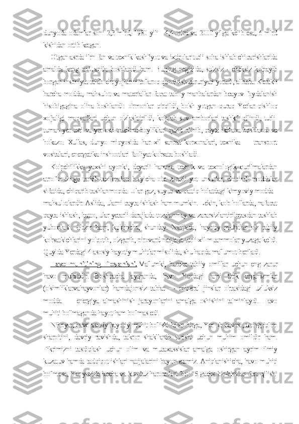 dunyoda odamlar soni 2,3 mlrd, 1980 yili - 4,4 mlrd va 2000 yilga kelib esa, 6 mlrd
kishidan ortib ketgan.
O'tgan asrda ilrn-fan va texnik kashfiyot va ixtirolar turli soha ishlab chiqarishlarida
amalda   keng   qo'Uanila   boshlandi   ham.   Buning   negizida,   so'zsiz   -   cheksiz   ko'payib
borgan insoniyat talab-ehtiyojlarini to'laroq qondirish zaruriyati yotadi, albatta. Kerakli
barcha modda, mahsulot  va materiallar faqat tabiiy manbalardan beayov foydalanish
hisobigagina   olina   boshlandi:   o'rmonlar   qirqildi,   bo'sh   yotgan   quraq   Yerlar   qishloq
xo'jaligi   maqsadlari   uchun   o'zlashtirildi,   ko'plab   suv   omborlari   tashkil   qilindi,   turli-
tuman yer usti va yer osti qazilma boyliklari qazib olinib, qayta ishlana boshlandi va
hokazo.   Xullas,   dunyo   miqyosida   har   xil   sanoat   korxonalari,   texnika   —   transport
vositalari, energetika inshootlari faoliyat ko'rsata boshladi.
Ko'pchilikka   yaxshi   ayonki,   deyarli   hamma   texnik   va   texnologik   qurilmalardan
atrof-muhitga   tarkib-tuzilmalari   bo'yicha   o'ta   zararli   yot   unsurlar,   chiqindi   moddalar
sifatida, chiqarib tashlanmoqda. Ular gaz, suyuq va qattiq holatdagi kimyoviy modda -
mahsulotlardir. Aslida, ularni qayta ishlash ham mumkin. Lekin, ko'p hollarda, nafaqat
qayta ishlash, hatto, ular yetarli daraj'ada tozalanmay va zararsizlantirilmasdan tashlab
yuboriladi.   Hozir   ham,   ko'pincha,   shunday.   Natijada,   hayotiy   muhitlar   o'z   tabiiy
ko'rsatkichlarini yo'qotib, o'zgarib, pirovard natijada turli xil muammolar yuzaga keldi.
Quyida Yerdagi 4 asosiy hayotiy muhitlar misolida, shu haqda ma'lumot beriladi.
Havo   muhitining   Ifloslanishi.   Ma'lumki,   barcha   tabiiy   omillar   uchun   eng   zarur
havo   muhitidir.   Boshqacha   aytganda,   havo   Yerdagi   jami   tirik   organizmlar
(o'simliklarvahayvonlar)   hamdajonsiz   tabiat   —   mineral   jinslar   o'rtasidagi   uzluksiz
modda   —   energiya   almashinish   jarayonlarini   amalga   oshishini   ta'minlaydi.   Havo
muhiti bo'lmaganda hayot ham bo'lmas edi.
Nihoyat, havo asosiy hayotiy muhit bo'lishi bilan birga, Yer ob-havosi, uning iqlim
sharoitini,   davriy   ravishda,   takror   shakllanib   turishi   uchun   muhim   omildir   ham.
Fikrimizni   tasdiqlash   uchun   olim   va   mutaxassislar   amalga   oshirgan   ayrim   ilmiy
kuzatuv hamda tadqiqot ishlari natijalarini bayon etamiz. Aniqlanishicha, havo muhiti
bo'lmasa, Yer yuzida kecha va kunduz haroratlari 200 °S gacha bir-biridan farq qilishi 