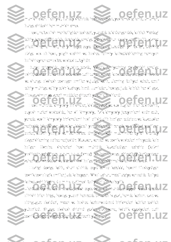 mumkin ekan. Tabiiyki, bunday sharoitda hech bir jonzot, yashamasligi aniq, umuman,
bunga chidashi ham mumkin emas.
Havo, nafas olish manbailigidan tashqari, yuqorida ta'kidlangandek, ko'plab Yerdagi
tabiiy   jarayonlarni   talab   darajasida   amalga   oshishi   uchun   asosiy   omil   bo'lib   xizmat
qiladi.   Birgina   misol,   har   yili   qayta-qayta   takrorlanib   turadigan   yil   fasllari,   ularning
o'ziga   xos   ob-havo,   yog'in-sochini   va   boshqa   iqlimiy   ko'rsatkichlarning   namoyon
bo'lishi aynan atmosfera vositasi tufaylidir.
Dunyo   miqyosida,   evolyutsion   tarzda,   kishilik   jamiyatining   rivojlanishi   amalga
oshib, davrlar o'tish bilan asta-sekin turli-tuman sanoat korxonalari, energetik inshoot
va   shunga   o'xshash   texnogen   omillar   vujudga   kelib,   ularning   faoliyati   sabab,   atrof
tabiiy muhitga salbiy ta'sir kuchaya bordi. Jumladan, havoga juda ko'plab har xil gaz,
iflos gazsimon va zararli moddalar chiqarib yuborila boshlandi.
Havo muhitida kimyoviy birikmalar, kislorod gazi va suv bug'lari bilan ta'sirlashib,
quyosh   nurlari   vositasida,   har   xil   kimyoviy,   fizik-kimyoviy   jarayonlarni   sodir   etub,
yanada xavfli kimyoviy birikmalarni hosil qilishi olib borilgan tadqiqot va kuzatuvlar
natijasida isbotlangan. Masalan, kislotali yomg'irlar, turli rangda va sifatdagi yog'ilgan
qorlar,   «Ozon   yorig'i»   va   "Atmosfera   dimiqishi"   kabi   muammolar   aynan   shunday
o'zgarishlarning oqibat natijasidir. Xususan, sanoati va texnik vositalari nihoyatda ko'p
bo'lgan   Ovro'pa   shaharlari   havo   muhitida   kuzatiladigan   achchiq   (ko'zni
yoshlantiruvchi)   qora-qurum   tutun   (smog)   lar   ham   havoga   chiqarib   yuborilayotgan
zaharli gaz moddalari va ulardan hosil bo'lgan birikmalar mahsullari hisoblanadi.
Hozirgi   davrga   kelib,   shuni   alohida   qayd   etmoq   kerakki,   havoni   ifloslaydigan
texnik-texnologik omillar juda ko'paygan. Misol uchun, metallurgiya sanoatida faoliyat
ko'rsatuvchi birgina d   о   m n a qurilmasi faoliyatini olib ko'raylik.
Ularda tabiiy ma'danli mineral jinslar qayta ishlanadi. Bunda, muayyan metall ajratib
olinishi bilan birga, havoga yuqori haroratda tonnalab is gazi, hamda karbon. azot va
oltingugurt   oksidlari,   metan   va   boshqa   karbonvodorod   birikmalari   kabilar   tashlab
yuboriladi.   Shunga   o'xshash   chiqindi   gazlar   qozonxona,   issiqlik   stansiyalari.   turli
texnik-transport vositaiaridan ham chiqarib yuboriladi. 