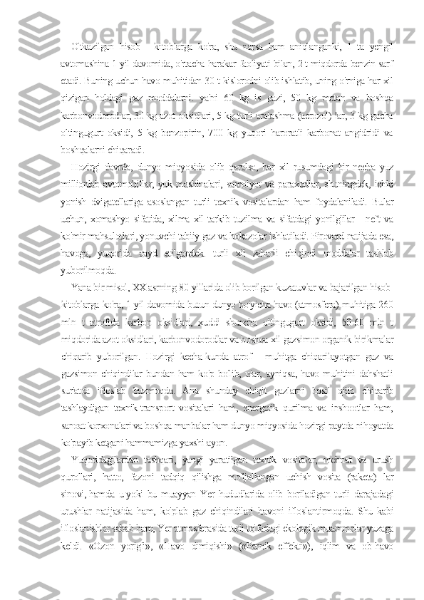 O'tkazilgan   hisob   -   kitoblarga   ko'ra,   shu   narsa   ham   aniqlanganki,   1   ta   yengil
avtomashina 1 yil davomida, o'rtacha harakar faoliyati bilan, 2 t miqdorda benzin sarf
etadi. Buning uchun havo muhitidan 30 t kislorodni olib ishlatib, uning o'rniga har xil
qizigan   holdagi   gaz   moddalarni.   ya'ni   60   kg   is   gazi,   50   kg   metan   va   boshqa
karbonvodorodlar, 30 kg azot oksidlari, 5 kg turli aralashma (aerozol) lar, 3 kg gacha
oltingugurt   oksidi,   5   kg   benzopirin,   700   kg   yuqori   haroratli   karbonat   angidridi   va
boshqalarni chiqaradi.
Hozirgi   davrda,   dunyo   miqyosida   olib   qaralsa,   har   xil   rusumdagi   bir   necha   yuz
millionlab   avtomobillar,   yuk   mashinalari,   samolyot   va   paraxodlar,   shuningdek,   ichki
yonish   dvigatellariga   asoslangan   turli   texnik   vositalardan   ham   foydalaniladi.   Bular
uchun,   xomashyo   sifatida,   xilma   xil   tarkib   tuzilma   va   sifatdagi   yonilg'ilar   -   neft   va
ko'mir mahsulotlari, yonuvchi tabiiy gaz va hokazolar ishlatiladi. Pirovard natijada esa,
havoga,   yuqorida   qayd   etilgandek.   turli   xil   zaharli   chiqindi   moddalar   tashlab
yuborilmoqda.
Yana bir misol, XX asrning 80-yillarida olib borilgan kuzatuvlar va bajarilgan hisob-
kitoblarga ko'ra, 1 yil davomida butun dunyo bo'yicha havo (atmosfera) muhitiga 260
mln   t   atrofida   karbon   oksidlari,   xuddi   shuncha   oltingugurt   oksidi,   50-60   mln   t
miqdorida azot oksidlari, karbonvodorodlar va boshqa xil gazsimon organik birikmalar
chiqarib   yuborilgan.   Hozirgi   kecha-kunda   atrof   -   muhitga   chiqarilayotgan   gaz   va
gazsimon   chiqindilar   bundan   ham   ko'p   bo'lib,   ular,   ayniqsa,   havo   muhitini   dahshatli
sur'atda   ifloslab   buzmoqda.   Ana   shunday   chiqit   gazlarni   hosil   qilib   chiqarib
tashlaydigan   texnik-transport   vositalari   ham,   energetik   qurilma   va   inshootlar   ham,
sanoat korxonalari va boshqa manbalar ham dunyo miqyosida hozirgi paytda nihoyatda
ko'payib ketgani hammamizga yaxshi ayon.
Yuqoridagilardan   tashqari,   yangi   yaratilgan   texnik   vositalar,   mehnat   va   urush
qurollari,   hatto,   fazoni   tadqiq   qilishga   mo'ljallangan   uchish   vosita   (raketa)   lar
sinovi,   hamda   u   yoki   bu   muayyan   Yer   hududlarida   olib   boriladigan   turli   darajadagi
urushlar   natijasida   ham,   ko'plab   gaz   chiqindilari   havoni   ifloslantirmoqda.   Shu   kabi
ifloslanishlar sabab ham, Yer atmosferasida turli toifadagi ekologik muammolar yuzaga
keldi.   «Ozon   yorig'i»,   «Havo   dimiqishi»   («Parnik   effekti»),   iqlim   va   ob-havo 