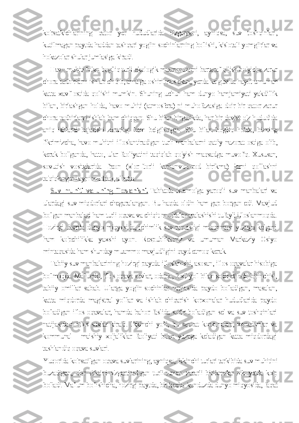 ko'rsatkichlarining   qator   yer   hududlarida   o'zgargani,   ayniqsa,   suv   toshqinlari,
kutilmagan paytda haddan tashqari yog'in-sochinlarning bo'lishi, kislotali yomg'irlar va
hokazolar shular jumlasiga kiradi.
Havo muhiti bilan bog'liq turli ekologik muammolarni bartaraf qilish bo'yicha zarur
chora-tadbirlarni ishlab chiqib, amalga oshirilmas ekan, yerda kelgusida hayot umuman
katta   xavf   ostida   qolishi   mumkin.   Shuning   uchun   ham   dunyo   hamjamiyati   yakdillik
bilan, birlashgan holda, havo muhiti (atmosfera) ni muhofazasiga doir bir qator zarur
chora-tadbirlarni ishlab ham chiqqan. Shu bilan birgalikda, har bir davlat o'z hududida
aniq   ishlarni   bajarishi   zarurligi   ham   belgilangan.   Shu   bilan   bog'liq   holda,   bizning
fikrimizcha, havo muhitni ifloslantiradigan turli manbalarni qat'iy nazorat ostiga olib,
kerak bo'lganda, hatto, ular  faoliyatini  taqiqlab qo'yish  maqsadga muvofiq. Xususan,
sovutish   vositalarida   freon   (xlor-ftorli   karbonvodorod   birikma)   larni   qo'llashni
ta'qiqlangani ayni muddao, albatta.
Suv   muhiti   va   uning   ifloslanishi.   Tabiatda   iste'molga   yaroqli   suv   manbalari   va
ulardagi suv miqdorlari chegaralangan. Bu haqda oldin ham gap borgan edi. Mavjud
bo'lgan manbalari ham turli oqava va chiqit moddalar aralashishi tufayli ifloslanmoqda.
Hozirgi  davrda  dunyo  miqyosida,   ichimlik  suv  tanqisligi  muammosi   yuzaga  kelgani
ham   ko'pchilikka   yaxshi   ayon.   Respublikamiz   va   umuman   Markaziy   Osiyo
mintaqasida ham shunday muammo mavjudligini qayd etmoq kerak.
Tabiiy suv manbalarining hozirgi paytda ifloslanishi, asosan, iflos oqavalar hisobiga
bo'lmoqda. Ma'lumki, iflos oqava suvlar, odatda, 2 xil yo'l bilan sodir etiladi: birinchisi,
tabiiy   omillar   sabab.   Ularga   yog'in-sochinlar   natijasida   paydo   bo'ladigan,   masalan,
katta   miqdorda   magistral   yo'llar   va   ishlab   chiqarish   korxonalar   hududlarida   paydo
bo'ladigan iflos oqavalar, hamda bahor faslida sodir bo'ladigan sel va suv toshqinlari
natijasidagi   iflos   suvlar   kiradi.   Ikkinchi   yo'li,   bu   sanoat   korxonalari,   xonadonlar   va
kommunal   -   maishiy   xo'jaliklar   faoliyati   bilan   yuzaga   keladigan   katta   miqdordagi
tashlandiq oqava suvlari.
Yuqorida ko'rsatilgan oqava suvlarining, ayniqsa, ikkinchi turlari tarkibida suv muhitini
buzadigan,   ular   sifatini   o'zgartiradigan   turli-tuman   zararli   birikmalar   nihoyatda   ko'p
bo'ladi. Ma'lum bo'lishicha, hozirgi paytda, bir kecha-kunduzda dunyo miqyosida, faqat 