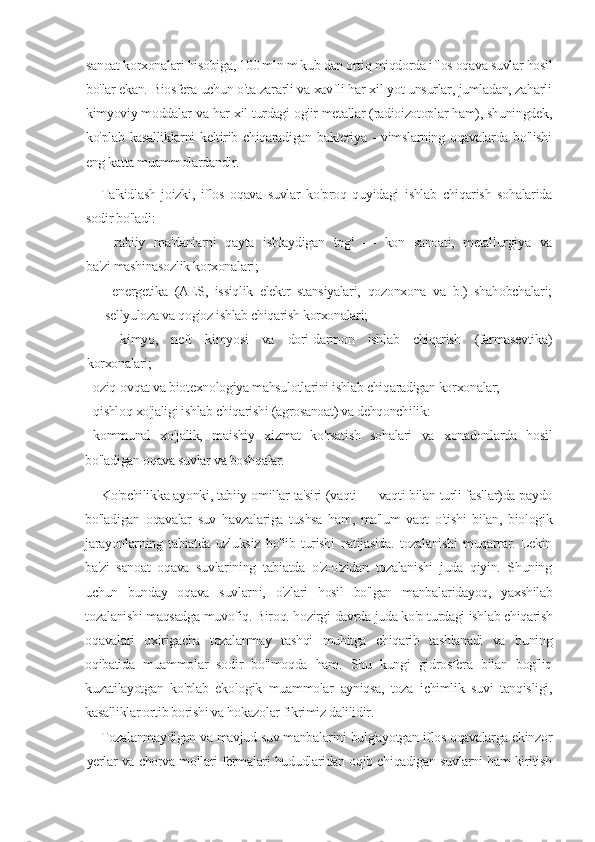 sanoat korxonalari hisobiga, 100 mln m kub dan ortiq miqdorda iflos oqava suvlar hosil
bo'lar ekan. Biosfera uchun o'ta zararli va xavfli har xil yot unsurlar, jumladan, zaharli
kimyoviy moddalar va har xil turdagi og'ir metallar (radioizotoplar ham), shuningdek,
ko'plab kasalliklarni  keltirib chiqaradigan bakteriya - vimslarning oqavalarda bo'lishi
eng katta muammolardandir.
Ta'kidlash   joizki,   iflos   oqava   suvlar   ko'proq   quyidagi   ishlab   chiqarish   sohalarida
sodir bo'ladi:
-   rabiiy   ma'danlarni   qayta   ishlaydigan   tog'   —   kon   sanoati,   metallurgiya   va
ba'zi mashinasozlik korxonalari;
-   energetika   (AES,   issiqlik   elektr   stansiyalari,   qozonxona   va   b.)   shahobchalari;
-sellyuloza va qog'oz ishlab chiqarish korxonalari;
-   kimyo,   neft   kimyosi   va   dori-darmon   ishlab   chiqarish   (farmasevtika)
korxonalari;
-     oziq-ovqat va biotexnologiya mahsulotlarini ishlab chiqaradigan korxonalar;
-     qishloq xo'jaligi ishlab chiqarishi (agrosanoat) va dehqonchilik:
-     kommunal   xo'jalik,   maishiy   xizmat   ko'rsatish   sohalari   va   xonadonlarda   hosil
bo'ladigan oqava suvlar va boshqalar.
Ko'pchilikka ayonki, tabiiy   о millar ta'siri (vaqti — vaqti bilan turli fasllar)da paydo
bo'ladigan   oqavalar   suv   havzalariga   tushsa   ham,   ma'lum   vaqt   o'tishi   bilan,   biologik
jarayonlarning   tabiatda   uzluksiz   bo'lib   turishi   natijasida.   tozalanishi   muqarrar.   Lekin
ba'zi   sanoat   oqava   suvlarining   tabiatda   o'z-o'zidan   tozalanishi   juda   qiyin.   Shuning
uchun   bunday   oqava   suvlarni,   o'zlari   hosil   bo'lgan   manbalaridayoq,   yaxshilab
tozalanishi maqsadga muvofiq. Biroq. hozirgi davrda juda ko'p turdagi ishlab chiqarish
oqavalari   oxirigacha   tozalanmay   tashqi   muhitga   chiqarib   tashlanadi   va   buning
oqibatida   muammolar   sodir   bo'lmoqda   ham.   Shu   kungi   gidrosfera   bilan   bog'liq
kuzatilayotgan   ko'plab   ekologik   muammolar   ayniqsa,   toza   ichimlik   suvi   tanqisligi,
kasalliklar ortib borishi va hokazolar fikrimiz dalilidir.
Tozalanmaydigan va mavjud suv manbalarini bulg'ayotgan iflos oqavalarga ekinzor
yerlar va chorva mollari fermalari hududlaridan oqib chiqadigan suvlarni ham kiritish 