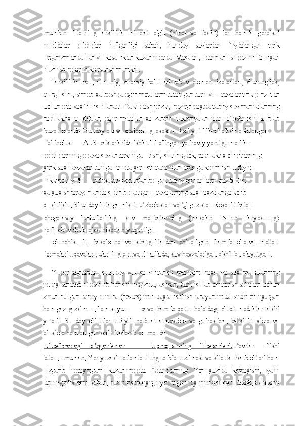 mumkin.   Ularning   tarkibida   mineral   o'g'it   (nitrat   va   fosfat)   lar,   hamda   gerbisid
moddalar   qoldiqlari   bo'lganligi   sabab,   bunday   suvlardan   foydalangan   tirik
organizmlarda har xil kasalliklar kuzatilmoqda. Masalan, odamlar oshqozoni faoliyati
buzilish holarini ko'rsatish mumkin.
Tarkibida   uran,   plutoniy,   stronsiy   kabi   radioaktiv   element   izotoplari,   shuningdek,
qo'rg'oshin, simob va boshqa og'ir metallarni tutadigan turli xil oqavalar tirik jonzotlar
uchun o'ta xavfli hisoblanadi. Ta'kidlash joizki, hozirgi paytda tabiiy suv manbalarining
radioaktiv   moddalar,   og'ir   metallar   va   zararli   bakteriyalar   bilan   ifloslanishi   ko'plab
kuzatilmoqda. Bunday oqava suvlarning, asosan,   3   xil yo'l bilan bo'lishi aniqlangan:
-     birinchisi   —   AES   reaktorlarida   ishlatib   bo'lingan   yadroviy   yonilg'i   modda
qoldiqlarining   oqava   suvlar   tarkibiga   o'tishi,   shuningdek,   radioaktiv   chiqitlarning
yirik   suv   havzalari   tubiga   hamda   yer   osti   qatlamlari   orasiga   ko'milishi   tufayli;
-     ikkinchi   yo'li   —   radioaktiv   izotoplar   bo'lgan   tabiiy   ma'danlarni   qazib   olish
va   yuvish   jarayonlarida   sodir   bo'ladigan   oqavalarning   suv   havzalariga   kelib
qo'shilishi;   Shunday   holatga   misol,   O'zbekiston   va   Qirg'iziston   Respublikalari
chegaraviy   hududlaridagi   suv   manbalarining   (masalan,   Norin   daryosining)
radioaktivlik darajasi nisbatan yuqoriligi;
-   uchinchisi,   bu   kasalxona   va   sihatgohlardan   chiqadigan,   hamda   chorva   mollari
fermalari oqavalari, ularning pirovard natijada, suv havzalariga qo'shilib qolayotgani.
Yuqoridagilardan   shunday   xulosa   chiqarish   mumkin:   havo   va   suv   muhitlarining
jiddiy sur'atda ifloslanib borishi negizida, asosan, turli ishlab chiqarish sohalari uchun
zarur   bo'lgan   tabiiy   manba   (resurs)larni   qayta   ishlash   jarayonlarida   sodir   etilayotgan
ham gaz-gazsimon, ham suyuq — oqava, hamda qattiq holatdagi chiqit moddalar ta'siri
yotadi.   Sunday   chiqitlar   tufayli,   nafaqat   atmosfera   va   gidrosfera,   balki   litosfera   va
biosfera ham borgan sari ifloslanib bormoqda.
Litosferadagi   o'zgarishlar   —   tuproqlarning   ifloslanishi.   Davrlar   o'tishi
bilan,   umuman,   Yer yuzasi qatlamlarining tarkib-tuzilmasi va sifat ko'rsatkichlari ham
o'zgarib   borayotgani   kuzatilmoqda.   Odamlarning   Yer   yuzida   ko'payishi,   ya'ni
demografik omil sabab, hozir inson oyog'i yetmagan joy qolmadi ham desak, aslo xato 