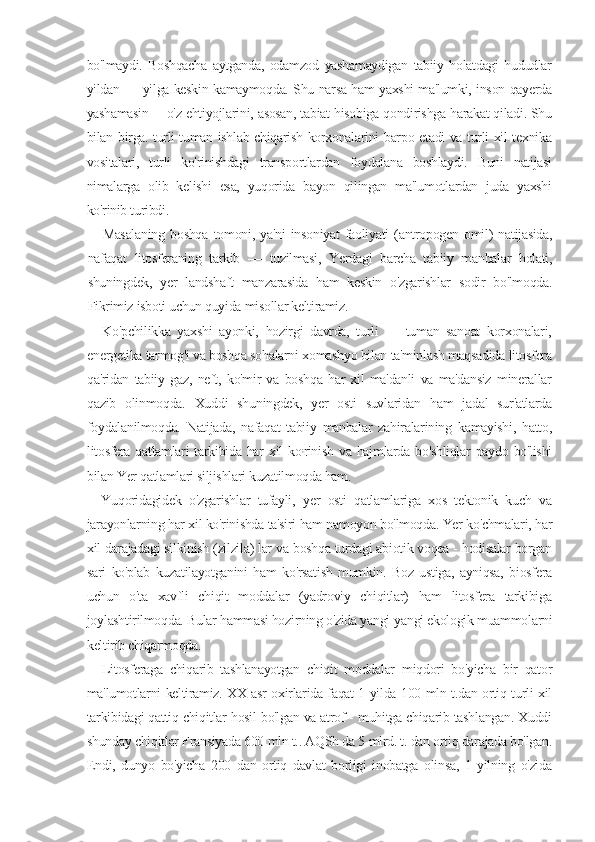 bo'lmaydi.   Boshqacha   aytganda,   odamzod   yashamaydigan   tabiiy   holatdagi   hududlar
yildan — yilga keskin kamaymoqda. Shu narsa ham yaxshi ma'lumki, inson qayerda
yashamasin —o'z ehtiyojlarini, asosan, tabiat hisobiga qondirishga harakat qiladi. Shu
bilan birga. turli-tuman ishlab chiqarish korxonalarini barpo etadi va turli xil texnika
vositalari,   turli   ko'rinishdagi   transportlardan   foydalana   boshlaydi.   Buni   natijasi
nimalarga   olib   kelishi   esa,   yuqorida   bayon   qilingan   ma'lumotlardan   juda   yaxshi
ko'rinib turibdi.
Masalaning   boshqa   tomoni,   ya'ni   insoniyat   faoliyati   (antropogen   omil)   natijasida,
nafaqat   litosferaning   tarkib   —   tuzilmasi,   Yerdagi   barcha   tabiiy   manbalar   holati,
shuningdek,   yer   landshaft   manzarasida   ham   keskin   o'zgarishlar   sodir   bo'lmoqda.
Fikrimiz isboti uchun quyida misollar keltiramiz.
Ko'pchilikka   yaxshi   ayonki,   hozirgi   davrda,   turli   —   tuman   sanoat   korxonalari,
energetika tarmog'i va boshqa sohalarni xomashyo bilan ta'minlash maqsadida litosfera
qa'ridan   tabiiy   gaz,   neft,   ko'mir   va   boshqa   har   xil   ma'danli   va   ma'dansiz   minerallar
qazib   olinmoqda.   Xuddi   shuningdek,   yer   osti   suvlaridan   ham   jadal   sur'atlarda
foydalanilmoqda.   Natijada,   nafaqat   tabiiy   manbalar   zahiralarining   kamayishi,   hatto,
litosfera  qatlamlari  tarkibida har   xil   ko ;
rinish  va  hajmlarda bo'shliqlar   paydo  bo'lishi
bilan Yer qatlamlari siljishlari kuzatilmoqda ham.
Yuqoridagidek   o'zgarishlar   tufayli,   yer   osti   qatlamlariga   xos   tektonik   kuch   va
jarayonlarning har xil ko'rinishda ta'siri ham namoyon bo'lmoqda. Yer ko'chmalari, har
xil darajadagi silkinish (zilzila) lar va boshqa turdagi abiotik voqea - hodisalar borgan
sari   ko'plab   kuzatilayotganini   ham   ko'rsatish   mumkin.   Boz   ustiga,   ayniqsa,   biosfera
uchun   o'ta   xavfli   chiqit   moddalar   (yadroviy   chiqitlar)   ham   litosfera   tarkibiga
joylashtirilmoqda. Bular hammasi hozirning o'zida yangi-yangi ekologik muammolarni
keltirib chiqarmoqda.
Litosferaga   chiqarib   tashlanayotgan   chiqit   moddalar   miqdori   bo'yicha   bir   qator
ma'lumotlarni keltiramiz. XX asr oxirlarida faqat 1 yilda 100 mln t.dan ortiq turli xil
tarkibidagi qattiq chiqitlar hosil bo'lgan va atrof - muhitga chiqarib tashlangan. Xuddi
shunday chiqitlar Fransiyada 600 mln t.. AQSh da 5 mlrd. t. dan ortiq darajada bo'lgan.
Endi,   dunyo   bo'yicha   200   dan   ortiq   davlat   borligi   inobatga   olinsa,   1   yilning   o'zida 