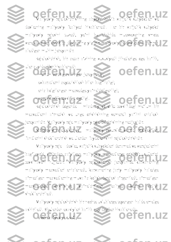 Moliyaviy   rejalashtirishning   obyekti   bo’lib   x o’ jalik   subyektlari   va
davlatning   moliyaviy   faoliyati   hisoblanadi.   H ar   bir   xo’jalik   subyekti
moliyaviy   rejasini   tuzadi,   ya’ni   bu   alohida   muassasaning   smeta
xarajatlaridan   tortib   to   davlatning   yig’ma   moliyaviy   balansigacha   qamrab
oladigan muhim jarayondir.
Rejalashtirish,   bir   qator   o’zining   xususiyatli   jihatlariga   ega   bo’lib,
ular quyidagilar hisoblanadi: 
- ma’lum tartibga solingan jarayonligi;
- axborotlarni qayta ishlash bilan bog’liqligi; 
- aniq belgilangan maqsadga yo’naltirilganligi;
- vaqtinchalik tavsifga egaligi. 
Rejalashtirish   deganda   –   miqdoriy   va   sifat   tavsifidagi   ma’lum   bir
maqsadlarni   o’rnatish   va   unga   erishishning   samarali   yo’lini   aniqlash
jarayonidir. Moliyaviy reja moliyaviy rejalashtirishning natijasidir.
Moliyaviy   rejalashtirish   –   moliyaviy   resurslar   va   pul   mablag’lari
fondlarini shakllantirish va ulardan foydalanishni rejalashtirishdir.
Moliyaviy reja – davlat, xo’jalik subyektlari daromad va xarajatlarini
bog’lovchi,   oldindan   qo’yilgan   moliyaviy   maqsadlarga   erishish   usullarini
tavsiflovchi   hujjatdir.   Moliyaviy   rejalashtirish   jarayonida   korxonaning
moliyaviy   maqsadlari   aniqlanadi,   korxonaning   joriy   moliyaviy   holatiga
o’rnatilgan maqsadlarning muvofiq kelish darajasi o’rganiladi, o’rnatilgan
maqsadlarga   erishishga   yo’naltirilgan   faoliyat   ketma   ketligi
shakllantiriladi.
Moliyaviy rejalashtirish bir nechta uslublarga tayangan  h olda amalga
oshiriladi.  Sh ulardan asosiylari b o’ lib  q uyidagilar  h isoblanadi:
- e k st rapolya s iya usuli; 