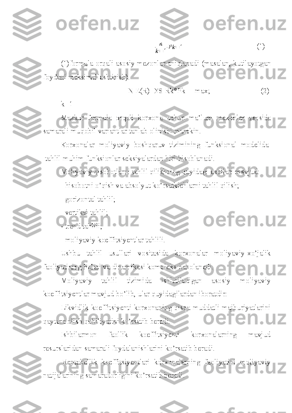 n
k = 1 Pk = 1                                       (1)      
(1)formula or q ali asosiy mezonlar ani q lanadi (masalan, kutilayotgan
foydani maksimallashtirish).
N E(R)=
S S Rk*Pk          max;                                     (2)  
 k=1
Mazkur   formula   or q ali   korxona   uchun   ma’lum   mezonlar   asosida
samarali mu q obil variantlar tanlab olinishi mumkin.
Korxonalar   moliyaviy   boshqaruv   tizimining   funksional   modelida  
 tahlil muhim funksionlar seksiyalardan biri hisoblanadi. 
Moliyaviy hisobotlarni tahlil qilishning quyidagi usullari mavjud:
- hisobotni o’qish va absolyut ko’rsatkichlarni tahlil qilish;
- gorizontal tahlil;
- vertikal tahlil;
- trend tahlili;
- moliyaviy koeffitsiyentlar tahlili. 
Ushbu   tahlil   usullari   vositasida   korxonalar   moliyaviy-xo’jalik
faoliyatining holati va dinamikasi kompleks baholanadi.    
Moliyaviy   tahlil   tizimida   ishlatiladigan   asosiy   moliyaviy
koeffitsiyentlar mavjud bo’lib, ular quyidagilardan iboratdir:
Likvidlik koeffitsiyenti korxonaning qisqa muddatli majburiyatlarini
qaytara oli sh  qobiliyatini ko’rsatib beradi. 
Ishbilarmon   faollik   koeffitsiyenti   korxonalarning   mavjud
resurslaridan samarali foydalanishlarini ko’rsatib beradi.
  Rentabellik   koeffitsiyentlari   korxonalarning   faoliyatini   moliyaviy
natijalarining samaradorligini ko’rsatib beradi. 