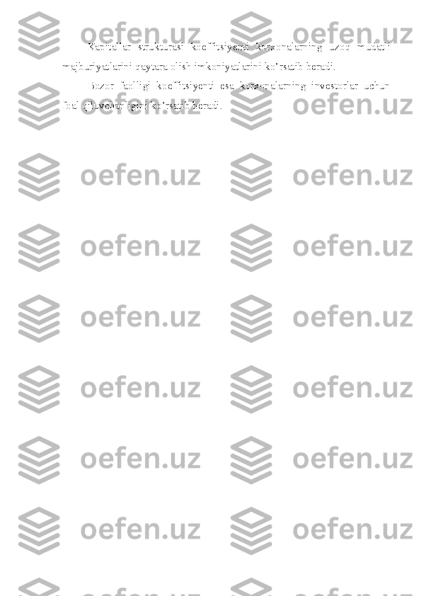 Kapitallar   strukturasi   koeffitsiyenti   korxonalarning   uzoq   mudatli
majburiyatlarini qaytara olish imkoniyatlarini ko’rsatib beradi.
Bozor   faolligi   koeffitsiyenti   esa   korxonalarning   investorlar   uchun
foal qiluvchanligini ko’rsatib beradi.  