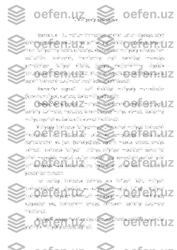 1.  Moliyaviy boshqaruv
Boshqaruv   -   bu   ma’lum   bir   natijaga   erishish   uchun   obyektga   ta’sir
etishning   maqsadli   uslublari   va   yo’llari   yig’indisidir.   Boshqaruv   jarayoni
inson faoliyatining barcha sohalariga, shu jumladan moliyaviy sohasiga ham
taalluqlidir.   Boshqarish,   insonlarning   ongli   ravishdagi   maqsadga
yo’naltirilgan   faoliyati   sifatida,   jamiyat   rivojlanishining   obyektiv
qonuniyatlarini bilishga asoslanadi. Shu bilan birgalikda, boshqarishga davlat
tegishli boshqarish tuzulmalari orqali katta ta’sir o’tkazadi. 
Boshqarish   obyekti   –   turli   shakldagi   moliyaviy   munosabatlar
(korxona moliyasi, sug’urta, davlat moliyasi) turidir.
Boshqarish   subyekti   –   moliyani   boshqarishni   amalga   oshiruvchi
tashkiliy   tuzilmalar,   institutlar,   korxonalarning   moliya   xizmati,   davlatning
moliya organlari va davlat soliq xizmati hisoblanadi.
Moliyaviy  boshqaruv  faoliyatining  muhim  sohasi  moliyani  boshqarish
hisoblanadi.   Uni   ma’lum   bir   uslub   va   tamoyillarga   hamda   turli
rag’batlantirish   va   jazo   (sanksiya)larga   tayanib   maxsus   apparat   amalga
oshiradi.   Boshqaruv   faoliyati   –   oldinga   qo’yilgan   masalalarni   tezroq   hal
qilish   maqsadida   mavjud   usullar   orasidan   eng   samaraligini   tanlash   yoki
qo’llanilayotgan   usullardan   oqilona   foydalanish   uchun   shart   –   sharoitlar
yaratishdan iboratdir. 
Har   qanday   boshqaruv   tizimiga   xos   bo’lgani   kabi,   moliyani
boshqarishda   ham   obyektlar   va   subyektlar   mavjud   bo’ladi.   Moliyani
boshqarishning   obyekti   bo’lib   turli   moliyaviy   munosabatlar   hisoblanadi;
subyektlari   esa,   boshqarishni   amalga   oshiruvchi   tashkiliy   tuzulmalar
hisoblanadi.
Moliyani boshqarishni  amalga oshiruvchi barcha tashkiliy tuzulmalar
yig’indisi moliyaviy apparat deyiladi.  