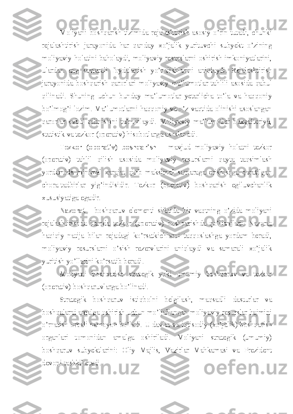 Moliyani   boshqarish   tizimida   rejalashtirish   asosiy   o’rin   tutadi,   chunki
rejalashtirish   jarayonida   har   qanday   xo’jalik   yurituvchi   subyekt   o’zining
moliyaviy holatini baholaydi, moliyaviy resurslarni oshirish imkoniyatlarini,
ulardan   eng   samarali   foydalanish   yo’nalishlarini   aniqlaydi.   Rejalashtirish
jarayonida   boshqarish   qarorlari   moliyaviy   ma’lumotlar   tahlili   asosida   qabul
qilinadi.   Shuning   uchun   bunday   ma’lumotlar   yetarlicha   to’la   va   haqqoniy
bo’lmog’i lozim. Ma’lumotlarni haqqoniy va o’z vaqtida olinishi asoslangan
qarorlar   qabul   qilinishini   ta’minlaydi.   Moliyaviy   ma’lumotlar   buxgalteriya,
statistik va tezkor (operativ) hisobotlarga asoslanadi. 
Tezkor   (operativ)   boshqarish   –   mavjud   moliyaviy   holatni   tezkor
(operativ)   tahlil   qilish   asosida   moliyaviy   resurslarni   qayta   taqsimlash
yordamida   minimal   xarajat   qilib   maksimal   samaraga   erishishga   qaratilgan
chora-tadbirlar   yig’indisidir.   Tezkor   (operativ)   boshqarish   egiluvchanlik
xususiyatiga egadir. 
Nazorat   -   boshqaruv   elementi   sifatida   bir   vaqtning   o’zida   moliyani
rejalashtirishda   hamda   tezkor   (operativ)   boshqarishda   qo’llaniladi.   Nazorat
haqiqiy   natija   bilan   rejadagi   ko’rsatkichlarni   taqqoslashga   yordam   beradi,
moliyaviy   resurslarni   o’sish   rezervlarini   aniqlaydi   va   samarali   xo’jalik
yuritish yo’llarini ko’rsatib beradi. 
Moliyani   boshqarish   strategik   yoki   umumiy   boshqaruv   va   tezkor
(operativ) boshqaruvlarga bo’linadi. 
Strategik   boshqaruv   istiqbolni   belgilash,   maqsadli   dasturlar   va
boshqalarni amalga oshirish uchun mo’ljallangan moliyaviy resurslar hajmini
o’rnatish orqali namoyon bo’ladi. U davlat va iqtisodiy (xo’jalik) boshqarish
organlari   tomonidan   amalga   oshiriladi.   Moliyani   strategik   (umumiy)
boshqaruv   subyektlarini:   Oliy   Majlis,   Vazirlar   Mahkamasi   va   Prezident
devoni tashkil etadi.  