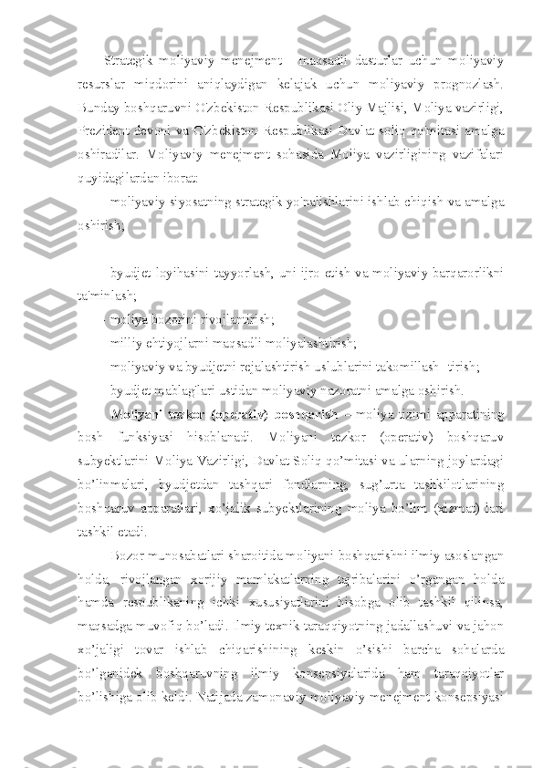 Strategik   moliyaviy   menejment   -   maqsadli   dasturlar   uchun   moliyaviy
resurslar   miqdorini   aniqlaydigan   kelajak   uchun   moliyaviy   prognozlash.
Bunday boshqaruvni O'zbekiston Respublikasi Oliy Majlisi, Moliya vazirligi,
Prezident devoni va O'zbekiston Respublikasi Davlat soliq qo'mitasi amalga
oshiradilar.   Moliyaviy   menejment   sohasida   Moliya   vazirligining   vazifalari
quyidagilardan iborat:
– moliyaviy siyosatning strategik yo'nalishlarini ishlab chiqish va amalga
oshirish;
– byudjet loyihasini tayyorlash, uni ijro etish va moliyaviy barqarorlikni
ta'minlash;
– moliya bozorini rivojlantirish;
– milliy ehtiyojlarni maqsadli moliyalashtirish;
– moliyaviy va byudjetni rejalashtirish uslublarini takomillash- tirish;
– byudjet mablag'lari ustidan moliyaviy nazoratni amalga oshirish.
Moliyani   tezkor   (operativ)   boshqarish   –   moliya   tizimi   apparatining
bosh   funksiyasi   hisoblanadi.   Moliyani   tezkor   (operativ)   boshqaruv
subyektlarini Moliya Vazirligi, Davlat Soliq qo’mitasi va ularning joylardagi
bo’linmalari,   byudjetdan   tashqari   fondlarning,   sug’urta   tashkilotlarining
boshqaruv   apparatlari,   xo’jalik   subyektlarining   moliya   bo’lim   (xizmat)   lari
tashkil etadi. 
Bozor munosabatlari sharoitida moliyani boshqarishni ilmiy asoslangan
holda,   rivojlangan   xorijiy   mamlakatlarning   tajribalarini   o’rgangan   holda
hamda   respublikaning   ichki   xususiyatlarini   hisobga   olib   tashkil   qilinsa,
maqsadga muvofiq bo’ladi. Ilmiy texnik taraqqiyotning jadallashuvi va jahon
xo’jaligi   tovar   ishlab   chiqarishining   keskin   o’sishi   barcha   sohalarda
bo’lganidek   boshqaruvning   ilmiy   konsepsiyalarida   ham   taraqqiyotlar
bo’lishiga olib keldi. Natijada zamonaviy moliyaviy menejment konsepsiyasi 