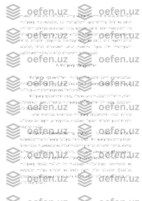 mustaqil   shakllana   boshladiki,   uning   asosiy   muammosi   sifatida   korxonalar
moliyaviy   munosabatlari,   pul   mablag’larini   aylanishining   ichki   va   tashqi
omillarini   ta’siriga   asoslangan   holda   samarali   tashkil   etish   masalalarini   o’z
ichiga   oladi.   Bozor   iqtisodiyoti   xo’jalik   subyektlari   orqali   ijtimoiy   takror
ishlab   chiqarish   jarayonida   bozordagi   talab   va   taklif,   aniq   istyemolchilar
talablari,   ishlab   chiqaruvchi   uchun   maksimal   foyda   olish   imkoniyatini
tug’diruvchi mahsulot ishlab chiqarishni ko’zda tutadi.
2. Moliyaviy rejalashtirish
Moliyaviy  rejalashtirish   – moliyani boshqarish tizimi  elementlaridan
biridir.   Dunyoning   barcha   mamlakatlarida   moliyaviy   rejalashtirish   mavjud
bo’lib, yuqori ahamiyatga ega hisoblanadi.
Moliyaviy rejalashtirish qisqa, o’rta va uzoq muddatli bo’lishi mumkin.
O’zbekiston   Respublikasida   moliyaviy   rejalashtirirsh   bir   necha   darajalarni
o’z ichiga oladi .
H ozirgi   sharoitda   korxonalar   moliyaviy   rejalashtirish   or q ali   soliqlar
to’langandan   keyin   uz   ixtiyorida   q oladigan   foydani   ishlatish   yunalishlarini
belgilab oladi.
Moliyaviy   rejalashtirishning   obyekti   -   bu   davlat   va   x o’ jalik
subyektlarinin g  moliyaviy faoliyati  h isoblanadi. Moliyaviy rejalarning shakli
korxonalar,   muassasalar   va   birlashmalarning   ishlab   chiqarish   hamda   xizmat
ko’rsatish   faoliyatidan   kelib   chiqib,   alohida   muassasaning   «Smetasi»dan
boshlab,   davlatning   «yig’ma   moliyaviy   balansi»gacha   bo’ladi.   Har   bir
moliyaviy   rejada   ma’lum   bir   muddatga   mo’ljallangan   daromadlar   va
xarajatlar   moliya   sohalari   va   kredit   tizimi   bilan   aloqalari   (badallar,
ajratmalar,   byudjetga   soliqlar,   bank   krediti   uchun   to’lovlar   va   bosh.)   aniq
qilib belgilanadi. 